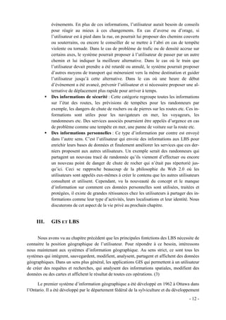 événements. En plus de ces informations, l’utilisateur aurait besoin de conseils
             pour réagir au mieux à ces changements. En cas d’averse ou d’orage, si
             l’utilisateur est à pied dans la rue, on pourrait lui proposer des chemins couverts
             ou souterrains, ou encore le conseiller de se mettre à l’abri en cas de tempête
             violente ou tornade. Dans le cas de problème de trafic ou de densité accrue sur
             certains axes, le système pourrait proposer à l’utilisateur de passer par un autre
             chemin et lui indiquer la meilleure alternative. Dans le cas où le train que
             l’utilisateur devait prendre a été retardé ou annulé, le système pourrait proposer
             d’autres moyens de transport qui mèneraient vers la même destination et guider
             l’utilisateur jusqu’à cette alternative. Dans le cas où une heure de début
             d’événement a été avancé, prévenir l’utilisateur et si nécessaire proposer une al-
             ternative de déplacement plus rapide pour arriver à temps.
             Des informations de sécurité : Cette catégorie regroupe toutes les informations
             sur l’état des routes, les prévisions de tempêtes pour les randonneurs par
             exemple, les dangers de chute de rochers ou de pierres sur les routes etc. Ces in-
             formations sont utiles pour les navigateurs en mer, les voyageurs, les
             randonneurs etc. Des services associés pourraient être appelés d’urgence en cas
             de problème comme une tempête en mer, une panne de voiture sur la route etc.
             Des informations personnelles : Ce type d’information par contre est envoyé
             dans l’autre sens. C’est l’utilisateur qui envoie des informations aux LBS pour
             enrichir leurs bases de données et finalement améliorer les services que ces der-
             niers proposent aux autres utilisateurs. Un exemple serait des randonneurs qui
             partagent un nouveau tracé de randonnée qu’ils viennent d’effectuer ou encore
             un nouveau point de danger de chute de rocher qui n’était pas répertorié jus-
             qu’ici. Ceci se rapproche beaucoup de la philosophie du Web 2.0 où les
             utilisateurs sont appelés eux-mêmes à créer le contenu que les autres utilisateurs
             consultent et utilisent. Cependant, vu la nouveauté du concept et le manque
             d’information sur comment ces données personnelles sont utilisées, traitées et
             protégées, il existe de grandes rétissances chez les utilisateurs à partager des in-
             formations comme leur type d’activités, leurs localisations et leur identité. Nous
             discuterons de cet aspect de la vie privé au prochain chapitre.


     III.    GIS ET LBS


      Nous avons vu au chapitre précédent que les principales fontctions des LBS nécessite de
connaitre la position géographique de l’utilisateur. Pour répondre à ce besoin, intéressons
nous maintenant aux systèmes d’information géographique. Au sens strict, ce sont tous les
systèmes qui intègrent, sauvegardent, modifient, analysent, partagent et affichent des données
géographiques. Dans un sens plus général, les applications GIS qui permettent à un utilisateur
de créer des requêtes et recherches, qui analysent des informations spatiales, modifient des
données ou des cartes et affichent le résultat de toutes ces opérations. (3)

      Le premier système d’information géographique a été développé en 1962 à Ottawa dans
l’Ontario. Il a été développé par le département fédéral de la sylviculture et du développement
                                                                                           - 12 -
 