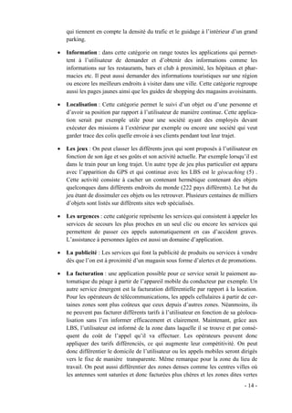 qui tiennent en compte la densité du trafic et le guidage à l’intérieur d’un grand
    parking.

•   Information : dans cette catégorie on range toutes les applications qui permet-
    tent à l’utilisateur de demander et d’obtenir des informations comme les
    informations sur les restaurants, bars et club à proximité, les hôpitaux et phar-
    macies etc. Il peut aussi demander des informations touristiques sur une région
    ou encore les meilleurs endroits à visiter dans une ville. Cette catégorie regroupe
    aussi les pages jaunes ainsi que les guides de shopping des magasins avoisinants.

•   Localisation : Cette catégorie permet le suivi d’un objet ou d’une personne et
    d’avoir sa position par rapport à l’utilisateur de manière continue. Cette applica-
    tion serait par exemple utile pour une société ayant des employés devant
    exécuter des missions à l’extérieur par exemple ou encore une société qui veut
    garder trace des colis quelle envoie à ses clients pendant tout leur trajet.

•   Les jeux : On peut classer les différents jeux qui sont proposés à l’utilisateur en
    fonction de son âge et ses goûts et son activité actuelle. Par exemple lorsqu’il est
    dans le train pour un long trajet. Un autre type de jeu plus particulier est apparu
    avec l’apparition du GPS et qui continue avec les LBS est le géocaching (5) .
    Cette activité consiste à cacher un contenant hermétique contenant des objets
    quelconques dans différents endroits du monde (222 pays différents). Le but du
    jeu étant de dissimuler ces objets ou les retrouver. Plusieurs centaines de milliers
    d’objets sont listés sur différents sites web spécialisés.

•   Les urgences : cette catégorie représente les services qui consistent à appeler les
    services de secours les plus proches en un seul clic ou encore les services qui
    permettent de passer ces appels automatiquement en cas d’accident graves.
    L’assistance à personnes âgées est aussi un domaine d’application.

•   La publicité : Les services qui font la publicité de produits ou services à vendre
    dès que l’on est à proximité d’un magasin sous forme d’alertes et de promotions.

•   La facturation : une application possible pour ce service serait le paiement au-
    tomatique du péage à partir de l’appareil mobile du conducteur par exemple. Un
    autre service émergent est la facturation différentielle par rapport à la location.
    Pour les opérateurs de télécommunications, les appels cellulaires à partir de cer-
    taines zones sont plus coûteux que ceux depuis d’autres zones. Néanmoins, ils
    ne peuvent pas facturer différents tarifs à l’utilisateur en fonction de sa géoloca-
    lisation sans l’en informer efficacement et clairement. Maintenant, grâce aux
    LBS, l’utilisateur est informé de la zone dans laquelle il se trouve et par consé-
    quent du coût de l’appel qu’il va effectuer. Les opérateurs peuvent donc
    appliquer des tarifs différenciés, ce qui augmente leur compétitivité. On peut
    donc différentier le domicile de l’utilisateur ou les appels mobiles seront dirigés
    vers le fixe de manière transparente. Même remarque pour la zone du lieu de
    travail. On peut aussi différentier des zones denses comme les centres villes où
    les antennes sont saturées et donc facturées plus chères et les zones dites vertes
                                                                                  - 14 -
 