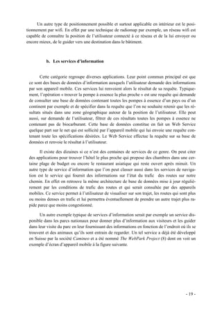 Un autre type de positionnement possible et surtout applicable en intérieur est le posi-
tionnement par wifi. En effet par une technique de radiomap par exemple, un réseau wifi est
capable de connaître la position de l’utilisateur connecté à ce réseau et de la lui envoyer ou
encore mieux, de le guider vers une destination dans le bâtiment.



           b. Les services d’information


       Cette catégorie regroupe diverses applications. Leur point commun principal est que
 ce sont des bases de données d’information auxquels l’utilisateur demande des informations
 par son appareil mobile. Ces services lui renvoient alors le résultat de sa requête. Typique-
 ment, l’opération « trouver la pompe à essence la plus proche » est une requête qui demande
 de consulter une base de données contenant toutes les pompes à essence d’un pays ou d’un
 continent par exemple et de spécifier dans la requête que l’on ne souhaite retenir que les ré-
 sultats situés dans une zone géographique autour de la position de l’utilisateur. Elle peut
 aussi, sur demande de l’utilisateur, filtrer de ces résultats toutes les pompes à essence ne
 contenant pas de biocarburant. Cette base de données constitue en fait un Web Service
 quelque part sur le net qui est sollicité par l’appareil mobile qui lui envoie une requête con-
 tenant toute les spécifications désirées. Le Web Service effectue la requête sur sa base de
 données et renvoie le résultat à l’utilisateur.

       Il existe des dizaines si ce n’est des centaines de services de ce genre. On peut citer
 des applications pour trouver l’hôtel le plus proche qui propose des chambres dans une cer-
 taine plage de budget ou encore le restaurant asiatique qui reste ouvert après minuit. Un
 autre type de service d’information que l’on peut classer aussi dans les services de naviga-
 tion est le service qui fournit des informations sur l’état du trafic des routes sur notre
 chemin. En effet on retrouve la même architecture de base de données mise à jour réguliè-
 rement par les conditions de trafic des routes et qui serait consultée par des appareils
 mobiles. Ce service permet à l’utilisateur de visualiser sur son trajet, les routes qui sont plus
 ou moins denses en trafic et lui permettra éventuellement de prendre un autre trajet plus ra-
 pide parce que moins congestionné.

       Un autre exemple typique de services d’information serait par exemple un service dis-
 ponible dans les parcs nationaux pour donner plus d’information aux visiteurs et les guider
 dans leur visite du parc en leur fournissant des informations en fonction de l’endroit où ils se
 trouvent et des animaux qu’ils sont entrain de regarder. Un tel service a déjà été développé
 en Suisse par la société Camineo et a été nommé The WebPark Project (8) dont on voit un
 exemple d’écran d’appareil mobile à la figure suivante.




                                                                                            - 19 -
 