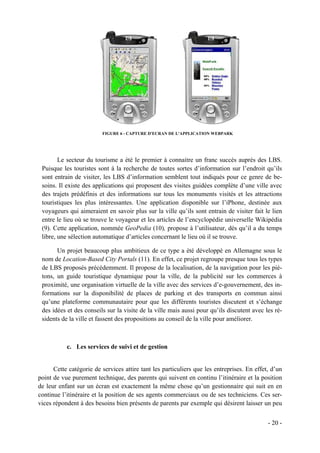 FIGURE 6 - CAPTURE D'ECRAN DE L'APPLICATION WEBPARK




        Le secteur du tourisme a été le premier à connaitre un franc succès auprès des LBS.
 Puisque les touristes sont à la recherche de toutes sortes d’information sur l’endroit qu’ils
 sont entrain de visiter, les LBS d’information semblent tout indiqués pour ce genre de be-
 soins. Il existe des applications qui proposent des visites guidées complète d’une ville avec
 des trajets prédéfinis et des informations sur tous les monuments visités et les attractions
 touristiques les plus intéressantes. Une application disponible sur l’iPhone, destinée aux
 voyageurs qui aimeraient en savoir plus sur la ville qu’ils sont entrain de visiter fait le lien
 entre le lieu où se trouve le voyageur et les articles de l’encyclopédie universelle Wikipédia
 (9). Cette application, nommée GeoPedia (10), propose à l’utilisateur, dès qu’il a du temps
 libre, une sélection automatique d’articles concernant le lieu où il se trouve.

       Un projet beaucoup plus ambitieux de ce type a été développé en Allemagne sous le
 nom de Location-Based City Portals (11). En effet, ce projet regroupe presque tous les types
 de LBS proposés précédemment. Il propose de la localisation, de la navigation pour les pié-
 tons, un guide touristique dynamique pour la ville, de la publicité sur les commerces à
 proximité, une organisation virtuelle de la ville avec des services d’e-gouvernement, des in-
 formations sur la disponibilité de places de parking et des transports en commun ainsi
 qu’une plateforme communautaire pour que les différents touristes discutent et s’échange
 des idées et des conseils sur la visite de la ville mais aussi pour qu’ils discutent avec les ré-
 sidents de la ville et fassent des propositions au conseil de la ville pour améliorer.



           c. Les services de suivi et de gestion


      Cette catégorie de services attire tant les particuliers que les entreprises. En effet, d’un
point de vue purement technique, des parents qui suivent en continu l’itinéraire et la position
de leur enfant sur un écran est exactement la même chose qu’un gestionnaire qui suit en en
continue l’itinéraire et la position de ses agents commerciaux ou de ses techniciens. Ces ser-
vices répondent à des besoins bien présents de parents par exemple qui désirent laisser un peu


                                                                                            - 20 -
 