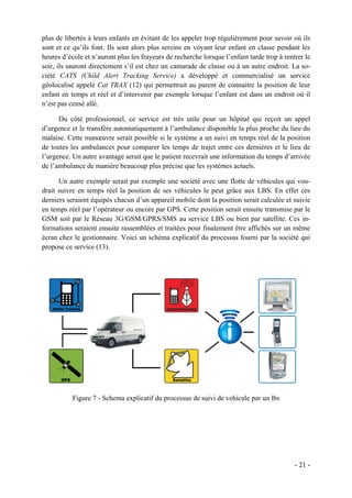 plus de libertés à leurs enfants en évitant de les appeler trop régulièrement pour savoir où ils
sont et ce qu’ils font. Ils sont alors plus sereins en voyant leur enfant en classe pendant les
heures d’école et n’auront plus les frayeurs de recherche lorsque l’enfant tarde trop à rentrer le
soir, ils sauront directement s’il est chez un camarade de classe ou à un autre endroit. La so-
ciété CATS (Child Alert Tracking Service) a développé et commercialisé un service
géolocalisé appelé Cat TRAX (12) qui permettrait au parent de connaitre la position de leur
enfant en temps et réel et d’intervenir par exemple lorsque l’enfant est dans un endroit où il
n’est pas censé allé.

      Du côté professionnel, ce service est très utile pour un hôpital qui reçoit un appel
d’urgence et le transfère automatiquement à l’ambulance disponible la plus proche du lieu du
malaise. Cette manœuvre serait possible si le système a un suivi en temps réel de la position
de toutes les ambulances pour comparer les temps de trajet entre ces dernières et le lieu de
l’urgence. Un autre avantage serait que le patient recevrait une information du temps d’arrivée
de l’ambulance de manière beaucoup plus précise que les systèmes actuels.

      Un autre exemple serait par exemple une société avec une flotte de véhicules qui vou-
drait suivre en temps réel la position de ses véhicules le peut grâce aux LBS. En effet ces
derniers seraient équipés chacun d’un appareil mobile dont la position serait calculée et suivie
en temps réel par l’opérateur ou encore par GPS. Cette position serait ensuite transmise par le
GSM soit par le Réseau 3G/GSM/GPRS/SMS au service LBS ou bien par satellite. Ces in-
formations seraient ensuite rassemblées et traitées pour finalement être affichés sur un même
écran chez le gestionnaire. Voici un schéma explicatif du processus fourni par la société qui
propose ce service (13).




           Figure 7 - Schema explicatif du processus de suivi de vehicule par un lbs




                                                                                            - 21 -
 