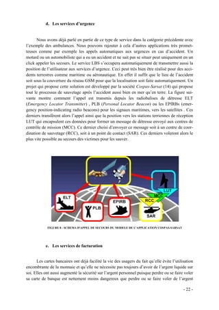 d. Les services d’urgence


       Nous avons déjà parlé en partie de ce type de service dans la catégorie précédente avec
l’exemple des ambulances. Nous pouvons rajouter à cela d’autres applications très promet-
teuses comme par exemple les appels automatiques aux urgences en cas d’accident. Un
motard ou un automobiliste qui a eu un accident et ne sait pas se situer peut uniquement en un
click appeler les secours. Le service LBS s’occupera automatiquement de transmettre aussi la
position de l’utilisateur aux services d’urgence. Ceci peut très bien être réalisé pour des acci-
dents terrestres comme maritime ou aéronautique. En effet il suffit que le lieu de l’accident
soit sous la couverture du réseau GSM pour que la localisation soit faite automatiquement. Un
projet qui propose cette solution est développé par la société Cospas-Sarsat (14) qui propose
tout le processus de sauvetage après l’accident aussi bien en mer qu’en terre. La figure sui-
vante montre comment l’appel est transmis depuis les radiobalises de détresse ELT
(Emergency Locator Transmitter) , PLB (Personal Locator Beacon) ou les EPIRBs (emer-
gency position-indicating radio beacons) pour les signaux maritimes, vers les satellites . Ces
derniers transfèrent alors l’appel ainsi que la position vers les stations terriennes de réception
LUT qui encapsulent ces données pour former un message de détresse envoyé aux centres de
contrôle de mission (MCC). Ce dernier choisi d’envoyer ce message soit à un centre de coor-
dination de sauvetage (RCC), soit à un point de contact (SAR). Ces derniers voleront alors le
plus vite possible au secours des victimes pour les sauver.




            FIGURE 8 - SCHEMA D'APPEL DE SECOURS DU MODELE DE L'APPLICATION COSPAS-SARSAT




           e. Les services de facturation


      Les cartes bancaires ont déjà facilité la vie des usagers du fait qu’elle évite l’utilisation
encombrante de la monnaie et qu’elle ne nécessite pas toujours d’avoir de l’argent liquide sur
soi. Elles ont aussi augmenté la sécurité sur l’argent personnel puisque perdre ou se faire voler
sa carte de banque est nettement moins dangereux que perdre ou se faire voler de l’argent

                                                                                             - 22 -
 