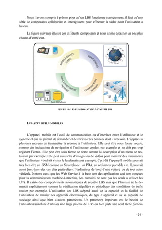 Nous l’avons compris à présent pour qu’un LBS fonctionne correctement, il faut qu’une
série de composants collaborent et interagissent pour effectuer la tâche dont l’utilisateur a
besoin.

     La figure suivante illustre ces différents composants et nous allons détailler un peu plus
chacun d’entre eux.




                             FIGURE 10 - LES COMPOSANTS D'UN SYSTEME LBS




      L ES APPAREILS MOBILES


       L’appareil mobile est l’outil de communication ou d’interface entre l’utilisateur et le
système et qui lui permet de demander et de recevoir les données dont il a besoin. L’appareil a
plusieurs moyens de transmettre la réponse à l’utilisateur. Elle peut être sous forme vocale,
comme des indications de navigation si l’utilisateur conduit par exemple et ne doit pas trop
regarder l’écran. Elle peut être sous forme de texte comme la description d’un menu de res-
taurant par exemple. Elle peut aussi être d’images ou de vidéos pour montrer des monuments
que l’utilisateur voudrait visiter le lendemain par exemple. Ceci dit l’appareil mobile pourrait
très bien être un GSM comme un Smartphone, un PDA, un ordinateur portable etc. Il pourrait
aussi être, dans des cas plus particuliers, l’ordinateur de bord d’une voiture ou de tout autre
véhicule. Notons aussi que les Web Service à la base sont des applications qui sont conçues
pour la communication machine-à-machine, les humains ne sont pas les seuls à utiliser les
LBS. Il existe des comportements automatiques de requête LBS sans que l’humain ne le de-
mande explicitement comme la vérification régulière et périodique des conditions de trafic
routier par exemple. L’utilisation des LBS dépend aussi de la capacité et la facilité de
l’utilisateur de manier des appareils électroniques, du type d’appareil et de sa capacité de
stockage ainsi que bien d’autres paramètres. Un paramètre important est le besoin de
l’utilisateur/machine d’utiliser une large palette de LBS ou bien juste une seul tâche particu-


                                                                                          - 24 -
 