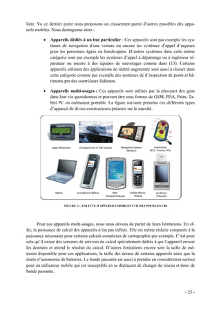 lière. Vu ce dernier point nous proposons un classement parmi d’autres possibles des appa-
reils mobiles. Nous distinguons alors :

         •   Appareils dédiés à un but particulier : Ces appareils sont par exemple les sys-
             tèmes de navigation d’une voiture ou encore les systèmes d’appel d’urgence
             pour les personnes âgées ou handicapées. D’autres systèmes dans cette même
             catégorie sont par exemple les systèmes d’appel à dépannage ou à ingénieur ré-
             parateur ou encore à des équipes de sauvetages comme dans (13). Certains
             appareils utilisant des applications de réalité augmentée sont aussi à classer dans
             cette catégorie comme par exemple des systèmes de d’inspection de ponts et bâ-
             timents par des contrôleurs fédéraux.

         •   Appareils multi-usages : Ces appareils sont utilisés par la plus-part des gens
             dans leur vie quotidiennes et peuvent être sous formes de GSM, PDA, Palm, Ta-
             blet PC ou ordinateur portable. La figure suivante présente ces différents types
             d’appareil de divers constructeurs présents sur le marché.




                     FIGURE 11 - PALETTE D'APPAREILS MOBILES UTILISES POUR LES LBS




       Pour ces appareils multi-usages, nous nous devons de parler de leurs limitations. En ef-
fet, la puissance de calcul des appareils n’est pas infinie. Elle est même réduite comparée à la
puissance nécessaire pour certains calculs complexes de cartographie par exemple. C’est pour
cela qu’il existe des serveurs de services de calcul spécialement dédiés à qui l’appareil envoie
les données et attend le résultat du calcul. D’autres limitations encore sont la taille de mé-
moire disponible pour ces applications, la taille des écrans de certains appareils ainsi que la
durée d’autonomie de batteries. La bande passante est aussi à prendre en considération surtout
pour un utilisateur mobile qui est susceptible en se déplaçant de changer de réseau et donc de
bande passante.



                                                                                          - 25 -
 