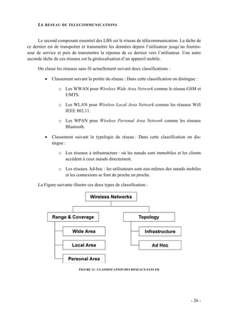 L E RESEAU DE TELECOMMUNICATIONS


      Le second composant essentiel des LBS est le réseau de télécommunication. La tâche de
ce dernier est de transporter et transmettre les données depuis l’utilisateur jusqu’au fournis-
seur de service et puis de transmettre la réponse de ce dernier vers l’utilisateur. Une autre
seconde tâche de ces réseaux est la géolocalisation d’un appareil mobile.

     On classe les réseaux sans fil actuellement suivant deux classifications :

         •   Classement suivant la portée du réseau : Dans cette classification on distingue :

                 o Les WWAN pour Wireless Wide Area Network comme le réseau GSM et
                   UMTS.

                 o Les WLAN pour Wireless Local Area Network comme les réseaux Wifi
                   IEEE 802.11.

                 o Les WPAN pour Wireless Personal Area Network comme les réseaux
                   Bluetooth.

         •   Classement suivant la typologie du réseau : Dans cette classification on dis-
             tingue :

                 o Les réseaux à infrastructure : où les nœuds sont immobiles et les clients
                   accèdent à ceux nœuds directement.

                 o Les réseaux Ad-hoc : les utilisateurs sont eux-mêmes des nœuds mobiles
                   et les connexions se font de proche en proche.

     La Figure suivante illustre ces deux types de classification :




                            FIGURE 12 - CLASSIFICATION DES RESEAUX SANS FIL




                                                                                          - 26 -
 