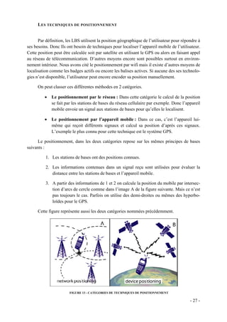 L ES TECHNIQUES DE POSITIONNEMENT


      Par définition, les LBS utilisent la position géographique de l’utilisateur pour répondre à
ses besoins. Donc Ils ont besoin de techniques pour localiser l’appareil mobile de l’utilisateur.
Cette position peut être calculée soit par satellite en utilisant le GPS ou alors en faisant appel
au réseau de télécommunication. D’autres moyens encore sont possibles surtout en environ-
nement intérieur. Nous avons cité le positionnement par wifi mais il existe d’autres moyens de
localisation comme les badges actifs ou encore les balises actives. Si aucune des ses technolo-
gies n’est disponible, l’utilisateur peut encore encoder sa position manuellement.

      On peut classer ces différentes méthodes en 2 catégories.

          •   Le positionnement par le réseau : Dans cette catégorie le calcul de la position
              se fait par les stations de bases du réseau cellulaire par exemple. Donc l’appareil
              mobile envoie un signal aux stations de bases pour qu’elles le localisent.

          •   Le positionnement par l’appareil mobile : Dans ce cas, c’est l’appareil lui-
              même qui reçoit différents signaux et calcul sa position d’après ces signaux.
              L’exemple le plus connu pour cette technique est le système GPS.

      Le positionnement, dans les deux catégories repose sur les mêmes principes de bases
suivants :

          1. Les stations de bases ont des positions connues.

          2. Les informations contenues dans un signal reçu sont utilisées pour évaluer la
             distance entre les stations de bases et l’appareil mobile.

          3. A partir des informations de 1 et 2 on calcule la position du mobile par intersec-
             tion d’arcs de cercle comme dans l’image A de la figure suivante. Mais ce n’est
             pas toujours le cas. Parfois on utilise des demi-droites ou mêmes des hyperbo-
             loïdes pour le GPS.

      Cette figure représente aussi les deux catégories nommées précédemment.




                        FIGURE 13 - CATEGORIES DE TECHNIQUES DE POSITIONNEMENT

                                                                                            - 27 -
 