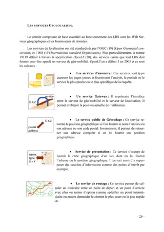 L ES SERVICES G EOLOCALISES .


      Le dernier composant de base essentiel au fonctionnement des LBS sont les Web Ser-
vices géographiques et les fournisseurs de données.

      Les services de localisation ont été standardisés par l’OGC (18) (Open Geospatial con-
sorcium) et l’ISO (19)(International standard Organisation). Plus particulièrement, la norme
19119 définit à travers la spécification OpenLS (20), des services cœurs que tout LBS doit
fournir pour être appelé un serveur de géo-mobilité. OpenLS en a définit 5 en 2005 et ce sont
les suivants :

                                     •     Les services d'annuaire : Ces services sont typi-
                           quement les pages jaunes et fournissent l’endroit, le produit ou le
                           service le plus proche ou le plus spécifique de la requête.



                                     •    Un service Gateway : Il représente l’interface
                           entre le serveur de géo-mobilité et le serveur de localisation. Il
                           permet d’obtenir la position actuelle de l’utilisateur.



                                     • Le service public de Géocodage : Ce service re-
                           tourne la position géographique si l’on fournit le nom d’un lieu ou
                           son adresse ou son code postal. Inversement, il permet de retour-
                           ner une adresse complète si on lui fournit une position
                           géographique.



                                     • Service de présentation : Ce service s’occupe de
                           fournir la carte géographique d’un lieu dont on lui fournit
                           l’adresse ou la position géographique. Il permet aussi d’y super-
                           poser des couches d’information comme des points d’intérêt par
                           exemple.



                                      • Le service de routage : Ce service permet de cal-
                          culer un itinéraire entre un point de départ et un point d’arrivée
                          avec plus ou moins d’option comme spécifier un point intermé-
                          diaire ou encore demander le chemin le plus court ou le plus rapide
                          etc.



                                                                                        - 28 -
 