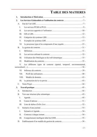 TABLE DES MATIERES
  1.       Introduction et Motivation ................................................................................- 5 - 
  2.       Les Services Géolocalisés et l’utilisation du contexte .....................................- 7 - 
     A.        Etat de l’art LBS ...............................................................................................- 7 - 
        I.        Les services PUSH et PULL ........................................................................- 9 - 
        II.       Les services apportés à l’utilisateur ............................................................- 10 - 
        III.  GIS et LBS..................................................................................................- 12 - 
        IV.  Catégories de systèmes LBS.......................................................................- 13 - 
        V.        Exemples de systèmes LBS ........................................................................- 17 - 
        VI.  Le processus type et les composants d’une requête ...................................- 23 - 
     B.        La gestion de contexte ....................................................................................- 31 - 
        I.        Définition ....................................................................................................- 31 - 
        II.       Les services utilisant le contexte ................................................................- 32 - 
        III.  Utilisation des Ontologies et du web sémantique .......................................- 33 - 
        IV.  Modélisation du contexte............................................................................- 35 - 
      V.  Les différents types de contexte (spatial, temporel, environnemental,
socioculturel…) .............................................................................................................- 36 - 
        VI.  Inférence de contexte ..................................................................................- 39 - 
        VII.         Profil des utilisateurs...............................................................................- 40 - 
        VIII.        Modèle de données .................................................................................- 43 - 
        IX.  La protection de la vie privée .....................................................................- 43 - 
     C.        Notre Projet ....................................................................................................- 44 - 
  3.       Travail pratique ...............................................................................................- 45 - 
     A.        Introduction ....................................................................................................- 45 - 
     B.        Vers une structure plus sémantique ................................................................- 45 - 
        I.        Agenda ........................................................................................................- 45 - 
        II.       Carnet d’adresse .........................................................................................- 51 - 
        III.  Liste de tâches (ToDo List) .........................................................................- 52 - 
     C.        Scénario d’une journée ...................................................................................- 53 - 
        I.        Scénario et Agenda .....................................................................................- 54 - 
        II.       Contexte à chaque instant ...........................................................................- 54 - 
        III.  Comportement intelligent idéal du GSM....................................................- 55 - 
     D.        Etablissement d’un modèle de gestion de contexte ........................................- 58 - 


                                                                                                                                 -3-
 