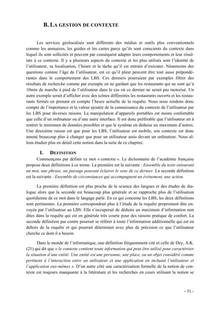 B. LA GESTION DE CONTEXTE

       Les services géolocalisés sont différents des médias et outils plus conventionnels
comme les annuaires, les guides et les cartes parce qu’ils sont conscients du contexte dans
lequel ils sont sollicités et peuvent par conséquent adapter leurs comportements et leur résul-
tats à ce contexte. Il y a plusieurs aspects du contexte et les plus utilisés sont l’identité de
l’utilisateur, sa localisation, l’heure et la tâche qu’il est entrain d’exécuter. Néanmoins des
questions comme l’âge de l’utilisateur, est ce qu’il pleut peuvent être tout aussi prépondé-
rantes dans le comportement des LBS. Ces derniers pourraient par exemples filtrer des
résultats de recherche comme par exemple en ne gardant que les restaurants qui ne sont qu’à
10min de marche à pied de l’utilisateur dans le cas où ce dernier ne serait pas motorisé. Un
autre exemple serait d’afficher avec des icônes différentes les restaurants ouverts et les restau-
rants fermés en prenant en compte l’heure actuelle de la requête. Nous nous rendons donc
compte de l’importance et la valeur ajoutée de la connaissance du contexte de l’utilisateur par
les LBS pour diverses raisons. La manipulation d’appareils portables est moins confortable
que celle d’un ordinateur ou d’une autre interface. Il est donc préférable que l’utilisateur ait à
rentrer le minimum de données possibles et que le système en déduise un maximum d’autres.
Une deuxième raison est que pour les LBS, l’utilisateur est mobile, son contexte est donc
amené beaucoup plus à changer que pour un utilisateur assis devant un ordinateur. Nous al-
lons étudier plus en détail cette notion dans la suite de ce chapitre.

       I.     DEFINITION
       Commençons par définir ce mot « contexte ». Le dictionnaire de l’académie française
propose deux définitions à ce terme. La première est la suivante : Ensemble du texte entourant
un mot, une phrase, un passage pouvant éclairer le sens de ce dernier. La seconde définition
est la suivante : Ensemble de circonstances qui accompagnent un évènement, une action.

      La première définition est plus proche de la science des langues et des études de dia-
logue alors que la seconde est beaucoup plus générale et se rapproche plus de l’utilisation
quotidienne de ce mot dans le langage parlé. En ce qui concerne les LBS, les deux définitions
sont pertinentes. La première correspondrait plus à l’étude de la requête proprement dite en-
voyée par l’utilisateur au LBS. Elle s’occuperait de déduire un maximum d’information non
dites dans la requête qui est en générale très courte pour des raisons pratique de confort. La
seconde définition par contre pourrait se référer à toute l’information additionnelle qui est en
dehors de la requête et qui pourrait déterminer avec plus de précision ce que l’utilisateur
cherche ce dont il a besoin.

       Dans le monde de l’informatique, une définition fréquemment cité et celle de Dey, A.K.
(21) qui dit que « le contexte contient toute information qui peut être utilisé pour caractériser
la situation d’une entité. Une entité est une personne, une place, ou un objet considéré comme
pertinent à l’interaction entre un utilisateur et une application en incluant l’utilisateur et
l’application eux-mêmes ». D’un autre côté une caractérisation formelle de la notion de con-
texte est toujours manquante à la littérature et les recherches en cours utilisant la notion se



                                                                                            - 31 -
 