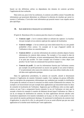 basent sur des définitions ad-hoc ou dépendantes des données de contexte qu’utilise
l’application de leur recherche.

      Dans notre cas, pour éviter les confusions, le contexte sera défini comme l’ensemble des
informations qui pourraient déterminer ou influencer la sélection de résultats qui seront re-
tournés à l’utilisateur. C'est-à-dire toute information qui pourrait mener à une requête encore
plus spécifique.



      II.       LES SERVICES UTILISANT LE CONTEXTE


      D’après K. Henricksen (22), le contexte peut être classé en 4 catégories :

            •   Contexte capté : c’est le contexte déduit en utilisant des capteurs. La localisa-
                tion par exemple est un contexte capté par des capteurs de localisation.

            •   Contexte statique : c’est un contexte qui reste relativement fixe et a une grande
                probabilité d’être correct. Un exemple est le type d’appareil mobile de
                l’utilisateur et donc ses caractéristiques.

            •   Contexte dérivé : ce sont des informations de contexte calculées depuis d’autres
                informations de contexte déjà connues. Par exemple si l’on connait la date de
                naissance de l’utilisateur, on peut automatiquement filtrer des endroits auxquels
                il ne peut pas accéder. Un autre exemple sera d’estimer si deux objets sont
                proches l’un de l’autre en connaissant leur positions respectives.

            •   Contexte de profil : Ce sont les informations fournies par l’utilisateur comme
                par exemple son profil personnel ou encore son agenda et son carnet d’adresse.
                C’est précisément cette source de contexte-ci que nous allons étudier plus en dé-
                tail dans notre application pratique.

      Dans les applications précédentes, le contexte est recueilli, calculé et directement
transmis à l’application de manière fortement couplée. Ceci implique de grosses difficultés
dans la conception des programmes informatiques qui souhaitent par exemple la réutilisation
d’une partie du contexte ou encore la structure en multi couche d’abstraction du contexte. Un
exemple à cet inconvénient sera par exemple deux applications qui nécessitent toutes les deux
de connaitre la localisation de l’utilisateur. Supposons que la différence entre ces deux appli-
cations est que l’une a uniquement besoin connaitre la rue où l’utilisateur est mais que la
seconde a besoin de connaitre le numéro du bâtiment devant lequel l’utilisateur est. Dans ce
cas là, en manque de réutilisation de contexte, les deux applications devront calculer cette
localisation séparément et de manière redondante car le pays, la ville, le code postal et la rue
sont calculé de manière parfaitement identique. Si maintenant la réutilisation du contexte était
d’application, le calcul de la ville, le code postal et la rue ne serait effectué que par une seule
application et le résultat serait réutilisé par l’autre application.



                                                                                             - 32 -
 
