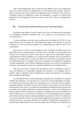 Suite à cette problématique, dans un projet mené par IBM (23), qui est un exemple entre
autres, une couche middleware supplémentaire a été développée pour recueillir, calculer et
gérer le contexte pour ensuite le fournir aux applications qui en ont besoin. Cette couche in-
termédiaire permet aux applications cliente qui demandent le contexte de l’obtenir plus
facilement avec des langages de haut niveau sans se soucier de la collecte et l’agrégation du
contexte.



     III.     UTILISATION DES ONTOLOGIES ET DU WEB SEMANTIQUE


      Commençons par définir ce terme. D’après Tom Gruber, des laboratoires de recherches
sur l’intelligence artificielle de Stanford (24), « Une ontologie est une spécification d’une
conceptualisation ».

       Le terme ontologie est un sujet assez controversé dans le monde de l’AI (25). Il a une
longue histoire dans le domaine de la philosophie dans lequel il fait référence au sujet de
l’existence. Il a aussi souvent été confondu avec l’épistémologie qui aborde le savoir et les
connaissances.

      Dans notre cas, et dans le cas du partage du savoir, l’ontologie est définie comme une
spécification d’une conceptualisation. C'est-à-dire qu’une ontologie est une description des
concepts et des relations qui peuvent exister pour un agent ou une communauté d’agents.
Cette définition est alors compatible avec l’usage du terme ontologie comme un ensemble de
définitions de concepts mais est encore plus général. On utilise alors les ontologies comme
des spécifications que l’on s’engage à suivre pour en quelque sorte standardiser le langage et
le rendre transportable vu qu’il devient indépendant du lecteur et du contexte. En pratique les
ontologies sont représentées comme des ensembles de définitions de vocabulaire formel.

      Dans son article (26), N. Guarino, fait une distinction entre les ontologies de haut ni-
veau, qui définissent les sémantiques originelles des concepts, et les ontologies liées au
domaine, tâche et application dont les définitions de concept sont destinées à un domaine,
tâche et application spécifiques.

       Les LBS opèrent dans un monde dynamique caractérisé par la multiplicité et la grande
volatilité des partenaires. Ces partenaires ont en plus des vues très hétérogènes du monde.
Ceci implique la nécessité des LBS à créer leurs propres vues. C'est-à-dire créer leurs propres
ontologies désignées par LBSO (27) pour LBS Ontologies pour fournir une base stable de
raisonnement à leurs services. Les LBSO sont principalement influencées par les fournisseurs
de données qui en pratique délimitent le domaine de données à couvrir. Cette définition ini-
tiale est sujette à évoluer en fonction des requêtes de l’utilisateur ainsi que leur satisfaction ou
celle des fournisseurs. Les utilisateurs en particuliers sont très hétérogènes dans les concepts
qu’ils utilisent ainsi que dans les termes pour désigner ces concepts. En effet, si les utilisateurs
ne sont pas contraints à utiliser des terminologies prédéfinies par exemple en utilisant des
interfaces basées sur des menus préétablis, des problèmes d’interprétation apparaissent no-
tamment dans la détermination du vrai sens des requêtes qu’ils formulent. Ceci implique donc

                                                                                              - 33 -
 