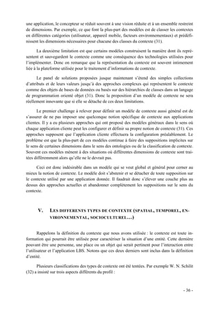 une application, le concepteur se réduit souvent à une vision réduite et à un ensemble restreint
de dimensions. Par exemple, ce que font la plus-part des modèles est de classer les contextes
en différentes catégories (utilisateur, appareil mobile, facteurs environnementaux) et prédéfi-
nissent les dimensions nécessaires pour chacune des classes du contexte (31).

       La deuxième limitation est que certains modèles construisent la manière dont ils repré-
sentent et sauvegardent le contexte comme une conséquence des technologies utilisées pour
l’implémenter. Donc on remarque que la représentation du contexte est souvent intimement
liée à la plateforme utilisée pour le traitement d’informations de contexte.

       Le panel de solutions proposées jusque maintenant s’étend des simples collections
d’attributs et de leurs valeurs jusqu’à des approches complexes qui représentent le contexte
comme des objets de bases de données ou basés sur des hiérarchies de classes dans un langage
de programmation orienté objet (31). Donc la proposition d’un modèle de contexte ne sera
réellement innovante que si elle se détache de ces deux limitations.

      Le premier challenge à relever pour définir un modèle de contexte aussi général est de
s’assurer de ne pas imposer une quelconque notion spécifique de contexte aux applications
clientes. Il y a eu plusieurs approches qui ont proposé des modèles généraux dans le sens où
chaque application cliente peut les configurer et définir sa propre notion de contexte (31). Ces
approches supposent que l’application cliente effectuera la configuration préalablement. Le
problème est que la plus-part de ces modèles continue à faire des suppositions implicites sur
le sens de certaines dimensions dans le sens des ontologies ou de la classification de contexte.
Souvent ces modèles mènent à des situations où différentes dimensions de contexte sont trai-
tées différemment alors qu’elle ne le devrait pas.

      Ceci est donc indésirable dans un modèle qui se veut global et général pour cerner au
mieux la notion de contexte. Le modèle doit s’abstenir et se détacher de toute supposition sur
le contexte utilisé par une application donnée. Il faudrait donc s’élever une couche plus au
dessus des approches actuelles et abandonner complètement les suppositions sur le sens du
contexte.



      V.     LES DIFFERENTS TYPES DE CONTEXTE (SPATIAL, TEMPOREL, EN-
             VIRONNEMENTAL, SOCIOCULTUREL…)


       Rappelons la définition du contexte que nous avons utilisée : le contexte est toute in-
formation qui pourrait être utilisée pour caractériser la situation d’une entité. Cette dernière
pouvant être une personne, une place ou un objet qui serait pertinent pour l’interaction entre
l’utilisateur et l’application LBS. Notons que ces deux derniers sont inclus dans la définition
d’entité.

      Plusieurs classifications des types de contexte ont été tentées. Par exemple W. N. Schilit
(32) a insisté sur trois aspects différents du profil :



                                                                                          - 36 -
 