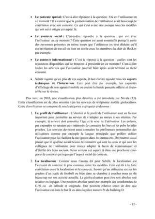 •   Le contexte spatial : C'est-à-dire répondre à la question : Où est l’utilisateur en
             ce moment ? Il a estimé que la géolocalisation de l’utilisateur avait beaucoup de
             corrélation avec son contexte. Ce qui s’est avéré vrai puisque tous les modèles
             qui ont suivi intègre cet aspect là.

         •   Le contexte social : C'est-à-dire répondre à la question : qui est avec
             l’utilisateur en ce moment ? Cette question est aussi essentielle puisqu’à partir
             des personnes présentes en même temps que l’utilisateur on peut déduire qu’il
             est en réunion de travail ou bien en soirée avec les membres du club de Hockey
             par exemple.

         •   Le contexte informationnel : C’est la réponse à la question : quelles sont les
             ressources disponibles qui se trouvent à proximité en ce moment? C'est-à-dire
             toutes les activités que l’utilisateur pourrait faire après avoir terminé sa tâche
             courante.

         •   Schilit rajoute qu’en plus de ces aspects, il faut encore rajouter tous les aspects
             techniques de l’interaction. Ceci peut être par exemple, les capacités
             d’affichage de son appareil mobile ou encore la bande passante offerte et dispo-
             nible sur le réseau.

      Plus tard, en 2003, une classification plus détaillée a été introduite par Nivala (33).
Cette classification est de plus orientée vers les services de téléphonie mobile géolocalisés.
Cette classification se compose de neuf catégories expliquées ci-dessous :

         1. Le profil de l’utilisateur : L’identité et le profil de l’utilisateur sont un facteur
            important pour permettre au service de s’adapter au mieux à ses attentes. Par
            exemple, le service doit connaître l’âge et le sexe de l’utilisateur. Les enfants,
            par exemples ne seraient pas intéressés de connaitre les bars et les pubs les plus
            proches. Les services devraient aussi connaitre les préférences personnelles des
            utilisateurs comme par exemple la langue principale que préfère utiliser
            l’utilisateur pour lui faciliter la navigation dans les menus etc. On pourrait aussi
            penser que le système aurait besoin de connaitre qui sont les amis et qui sont les
            collègues de l’utilisateur pour mieux adapter la façon de communiquer et
            d’établir des liens sociaux. Nous verrons cet aspect là dans une prochaine caté-
            gorie de contexte qui regroupe l’aspect social du contexte.

         2. La localisation : Comme nous l’avons dit pour Schilit, la localisation est
            l’élément de contexte le plus commun entre les modèles. Ceci est dû à la forte
            corrélation entre la localisation et le contexte. Savoir qu’un utilisateur est sur les
            gradins d’un stade de football ou bien dans sa chambre à coucher nous en dit
            beaucoup sur son activité actuelle. La géolocalisation peut être soit absolue soit
            relative ou logique. Une position absolue serait par exemple des coordonnées de
            GPS ou de latitude et longitude. Une position relative serait de dire que
            l’utilisateur est dans le bar X ou dans la pièce numéro N du building D.



                                                                                            - 37 -
 