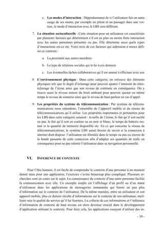 c. Les modes d’interaction : Dépendamment de si l’utilisateur fait un autre
                      usage de ses mains, par exemple un pilote et un passager dans une voi-
                      ture, le mode d’interaction avec le LBS sera différent.

           7. La situation socioculturelle : Cette situation pour un utilisateur est caractérisée
              par plusieurs facteurs qui déterminent s’il est en plus ou moins forte interaction
              avec les autres personnes présentes ou pas. Elle détermine aussi quels types
              d’interactions est-ce etc. Voici trois de ces facteurs qui aideraient à mieux défi-
              nir ce contexte :

                   a. La proximité aux autres membres

                   b. Le type de relations sociales qui le lie à ces derniers

                   c. Les éventuelles tâches collaboratives qu’il est amené à effectuer avec eux

           8. L’environnement physique : Dans cette catégorie, on retrouve des éléments
              physiques tels que le degré d’éclairage pour pouvoir ajuster l’intensité de rétro-
              éclairage de l’écran ainsi que son niveau de contraste en conséquence. On y
              trouve aussi le niveau sonore du bruit ambiant pour pouvoir ajuster en même
              temps le niveau de sonnerie ainsi que le niveau de haut parleur en cas d’appel.

           9. Les propriétés du système de télécommunication : Par système de télécom-
              munications nous entendons, l’ensemble de l’appareil mobile et du réseau de
              télécommunications qu’il utilise. Les propriétés importantes et pertinentes pour
              les LBS dans cette catégorie seraient : la taille de l’écran, le fait qu’il soit tactile
              ou pas, le fait qu’il soit en couleur ou en noir et blanc, le temps de batterie res-
              tant et la quantité de mémoire disponible etc. En ce qui concerne le réseau de
              télécommunications, le système LBS aurait besoin de savoir si la connexion à
              internet dont dispose l’utilisateur est illimitée dans le temps ou pas ou encore de
              la bande passante de cette connexion afin d’adapter ses quantités de trafic en
              conséquence pour ne pas ralentir l’utilisateur dans sa navigation personnelle.



     VI.       INFERENCE DE CONTEXTE


       Pour l’être humain, il est facile de comprendre le contexte d’une personne à un moment
donné mais pour une application, l’exercice s’avère beaucoup plus compliqué. Plusieurs re-
cherches sont en cours sur le sujet. La connaissance du contexte d’une autre personne facilite
la communication avec elle. Un exemple simple est l’affichage d’un profil ou d’un statut
d’utilisateur dans les applications de messageries instantanée qui fourni un peu plus
d’information sur le contexte de l’utilisateur. De la même manière, entre un utilisateur et son
appareil mobile, plus ce dernier récolte d’informations sur le contexte de son utilisateur, meil-
leure sera la qualité du service qu’il lui fournira. La collecte de ces informations et l’inférence
d’information de contexte de haut niveau est alors devenue crucial dans le développement
d’application utilisant le contexte. Pour faire cela, les applications essayent d’utiliser des in-

                                                                                                - 39 -
 