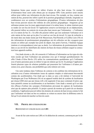 formations brutes pour ensuite en inférer d’autres de plus haut niveau. Un exemple
d’information brute serait celle obtenu par un récepteur GPS. Cette position serait ensuite
utiliser pour inférer une information de plus haut niveau. Par exemple, un lieu, comme une
station de bus, pourrait être inféré à partir de la position géographique (latitude, longitude) en
combinaison avec un système d’informations géographique. D’autres informations de plus
haut niveau peuvent encore être inférées de cette position géographique : Imaginons qu’un
utilisateur prenne tous les jours approximativement à la même heure, le même itinéraire pour
se rendre sur son lieu de travail. Si l’application conserve un historique de ces déplacements,
elle pourrait inférer un contexte de niveau plus haut encore que l’information : « l’utilisateur
est à la station de bus X ». En effet elle pourrait inférer que non seulement l’utilisateur est à
cette station de bus mais qu’en plus il se rend sur son lieu de travail. Ce type de recherche a
été mené dans une étude menée par Erik Meeuwissen, Paul Reinold, et Cynthia Liem (34) où
des informations de positionnement géographique ont été collectées sur des voyageurs pour
ensuite en inférer par exemple leur point de départ, leur point d’arrivée, l’itinéraire logique
(stations et correspondances) ainsi que sa durée. Les informations de positionnements brutes
dans ce cas ont été les identifiants des stations de bases du réseau cellulaire auquel se connec-
tent leurs appareils mobiles.

      Une étude récente a, elle, été consacrée à l’inférence d’information sur les types de rela-
tions sociale qui lient l’utilisateur aux personnes avec qui il interagit quotidiennement. En
effet l’étude d’Alisa Devlic (35) utilise les communications quotidiennes qu’à l’utilisateur
avec d’autres personnes pour en inférer le type de relation qui les lit. En pratique l’application
fournit plusieurs types de relations probables qui pourraient lier l’utilisateur à d’autres per-
sonnes avec, pour chacune, une probabilité que cette relation soit vraie.

       Une autre tendance dans l’inférence de contexte et de combiner des informations de lo-
calisation avec d’autres informations issues de capteurs simples et relativement bon-marché
comme des accéléromètres. Une étude qui va dans ce sens a été réalisée à l’université de
Washington par Evan Welbourne (36) où un appareil mobile doté de système de localisation
par réseau GSM ainsi que par réseau wifi a été augmenté d’une puce contenant d’autres cap-
teurs primitifs comme un accéléromètre et un baromètre. Cette étude a montré qu’il est était
très efficace d’utiliser des synergies d’informations provenant de capteurs de localisations
ainsi que de capteurs plus primitifs. Ce projet a permis de montrer qu’à partir de ces données
combinées, l’application pouvait inférer des données de contexte de haut niveau comme le fait
que l’utilisateur soit dans un bus ou conduise sa voiture ou encore faire la différence entre le
fait qu’il soit entrain de marcher ou bien de courir.



     VII.       PROFIL DES UTILISATEURS

         D EFINITION ET UTILITE DANS LES LBS


         Avant de lier cette notion aux LBS et à la déduction de contexte, commençons par la dé-
finir.


                                                                                            - 40 -
 