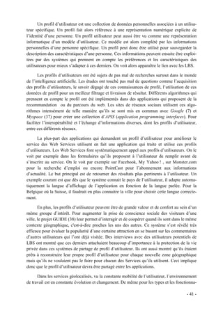 Un profil d’utilisateur est une collection de données personnelles associées à un utilisa-
teur spécifique. Un profil fait alors référence à une représentation numérique explicite de
l’identité d’une personne. Un profil utilisateur peut aussi être vu comme une représentation
informatique d’un modèle d’utilisateur. Ce modèle est alors complété par les informations
personnelles d’une personne spécifique. Un profil peut donc être utilisé pour sauvegarder la
description des caractéristiques d’une personne. Ces informations peuvent ensuite être exploi-
tées par des systèmes qui prennent en compte les préférences et les caractéristiques des
utilisateurs pour mieux s’adapter à ces derniers. On voit alors apparaître le lien avec les LBS.

       Les profils d’utilisateurs ont été sujets de pas mal de recherches surtout dans le monde
de l’intelligence artificielle. Les études ont touché pas mal de questions comme l’acquisition
des profils d’utilisateurs, le savoir dégagé de ces connaissances de profil, l’utilisation de ces
données de profil pour un meilleur filtrage et livraison de résultat. Différents algorithmes qui
prennent en compte le profil ont été implémentés dans des applications qui proposent de la
recommandation ou du parcours du web. Les sites de réseaux sociaux utilisent ces algo-
rithmes intensément de telle manière qu’ils se sont mis en commun avec Google (7) et
Myspace (37) pour créer une collection d’APIS (application programming interfaces). Pour
faciliter l’interopérabilité et l’échange d’informations diverses, dont les profils d’utilisateur,
entre ces différents réseaux.

       La plus-part des applications qui demandent un profil d’utilisateur pour améliorer le
service des Web Services utilisent en fait une application qui traite et utilise ces profils
d’utilisateurs. Les Web Services font systématiquement appel aux profils d’utilisateurs. On le
voit par exemple dans les formulaires qu’ils proposent à l’utilisateur de remplir avant de
s’inscrire au service. On le voit par exemple sur Facebook, My Yahoo ! , sur Monster.com
pour la recherche d’emploi ou encore PointCast pour l’abonnement aux informations
d’actualité. Le but principal est de retourner des résultats plus pertinents à l’utilisateur. Un
exemple courant est que dès que le système connait le pays de l’utilisateur, il adapte automa-
tiquement la langue d’affichage de l’application en fonction de la langue parlée. Pour la
Belgique où la Suisse, il faudrait en plus connaitre la ville pour choisir cette langue correcte-
ment.

       En plus, les profils d’utilisateur peuvent être de grande valeur et de confort au sein d’un
même groupe d’intérêt. Pour augmenter la prise de conscience sociale des visiteurs d’une
ville, le projet GUIDE (38) leur permet d’interagir et de coopérer quand ils sont dans le même
contexte géographique, c'est-à-dire proches les uns des autres. Ce système s’est révélé très
efficace pour évaluer la popularité d’une certaine attraction en se basant sur les commentaires
d’autres utilisateurs qui l’ont déjà visitée. Des interviews avec des utilisateurs potentiels de
LBS ont montré que ces derniers attachaient beaucoup d’importance à la protection de la vie
privée dans ces systèmes de partage de profil d’utilisateur. Ils ont aussi montré qu’ils étaient
prêts à reconstruire leur propre profil d’utilisateur pour chaque nouvelle zone géographique
mais qu’ils ne voulaient pas le faire pour chacun des Services qu’ils utilisent. Ceci implique
donc que le profil d’utilisateur devra être partagé entre les applications.

      Dans les services géolocalisés, vu la constante mobilité de l’utilisateur, l’environnement
de travail est en constante évolution et changement. De même pour les types et les fonctionna-

                                                                                            - 41 -
 