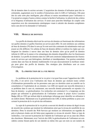 fils de données dans la section suivante. L’acquisition des données d’utilisateur peut être in-
crémentale, augmentant avec le nombre d’interactions entre le LBS et l’utilisateur. Elle peut
être de cette sorte plus intelligente, plus efficace et moins encombrante pour l’utilisateur si
l’on prend en compte d’autres critères comme la facilité d’utilisation, la sélectivité des critères
et la fréquence d’utilisation des services. Il serait aussi peut-être bénéfique de coupler cette
acquisition avec des raisonnements ontologiques visant à calculer des données complémen-
taires sans devoir les demander à l’utilisateur.



   VIII.      MODELE DE DONNEES


      Les profils de données décrivent les services de données en fournissant des informations
sur quelles données et quelles fonctions un service peut offrir. Ils sont similaires aux schémas
de base de données (39) dans le sens qu’ils sont aussi des contenants de métadonnées mais qui
jouent un rôle différent. Un schéma de base de données définit et renforce les règles qui con-
traignent les données à sauver dans une base de données alors qu’un profil de données
informe le LBS sur la nature et les sémantiques des données disponibles chez les fournisseurs
de données. Les profils de données dans les LBS sont construits indépendamment des fournis-
seurs de services qui sont hétérogènes, distribués et interdépendants. Une gestion centralisée
comme dans une base de données traditionnelle n’est pas nécessairement la meilleure straté-
gie pour gérer des profils de données. Des stratégies plus distribuées sont en cours
d’investigation.

     IX.      LA PROTECTION DE LA VIE PRIVEE


      Le problème de la protection de la vie privé s’est posé bien avant l’apparition des LBS.
En effet, il est arrivé avec l’utilisation des bases de données qui stockent toutes sortent
d’informations personnelles sur les personnes sans que ces dernières aient un contrôle sur la
consultation et l’exploitation de ces données. Les LBS ont rajouté une nouvelle dimension à
ce problème dans le sens où, maintenant, une nouvelle donnée personnelle est rajoutée à la
base de données : sa géolocalisation. Ces recherches ont commencé il y a longtemps sur des
projets qui utilisaient la géolocalisation de l’utilisateur comme le projet Active Location
Badge (40) en 1992 qui utilisait déjà la technologie infrarouge pour identifier un utilisateur à
un endroit donné. Maintenant avec la généralisation des LBS, le même problème se pose con-
cernant la protection de la vie privée des utilisateurs.

      Le sujet de la protection de la vie privée a souvent été abordé en termes de degré niveau
de sécurité des systèmes qui stockent les informations ainsi que le niveau de sensibilité de ces
dernières. Donc la sécurité des Web Services qui stockent ces informations est regardée de
près et plusieurs études ont été faites pour augmenter ce niveau de sécurité. Dans ce type de
recherches, c’est souvent la protection de l’identité de l’utilisateur qui est au cœur des efforts
des chercheurs. Maintenant, avec l’arrivée des LBS, la géolocalisation de l’utilisateur est con-
sidérée comme faisant partie de son identité au même titre que son nom ou son numéro de


                                                                                             - 43 -
 