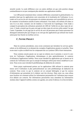 sécurité sociale. La seule différence avec ces autres attributs est que cette position change
continuellement et est par conséquent plus attachée aux applications mobiles.

      Les LBS posent notamment deux variantes différentes concernant la géolocalisation. La
première étant que les applications sont conscientes de la localisation de l’utilisateur. La se-
conde est le service de suivi de personnes où certaines personnes ont la possibilité de suivre et
de connaitre la localisation actuelle d’autres utilisateurs. Une étude a été réalisée (41) dans ce
sens là et ces deux variantes ont été étudiées à l’université de Copenhague. Cette étude a
comparé la perception des utilisateurs potentiels de LBS de l’utilité de ces deux types de ser-
vices. L’étude a montré que les gens ont jugé ces deux types de services utiles autant l’un que
l’autre. Cependant, ils ont jugé que le service de suivi de personnes par d’autres personnes les
dérangeait nettement plus que lorsque ce ne sont que des applications qui utilisent leur locali-
sation pour leur fournir un meilleur service.

          C. NOTRE PROJET

      Dans les sections précédentes, nous avons commencé par introduire les services géolo-
calisés en les définissant et en donnant des exemples d’applications passées et actuelles. Nous
avons aussi vu plus en détail tous les composants des ces systèmes LBS et leurs interactions.

       Nous sommes ensuite passés sur un sujet en relation avec le premier, à savoir le con-
texte de l’utilisateur d’applications informatiques et plus particulièrement, le contexte
d’utilisateur d’applications mobiles. Nous avons introduit les applications qui se basent sur le
contexte de l’utilisateur ainsi que le concept d’ontologies utilisé pour mieux modéliser le con-
texte. Nous avons aussi introduit la problématique de déduction de contexte.

      Notre projet expérimental portera sur les applications LBS utilisant le contexte pour
mieux servir l’utilisateur et plus particulièrement sur cette problématique de déduction du
contexte. Nous avons vu que le contexte est un concept hétérogène et que les sources
d’informations qui permettent de le déduire sont très diverses. Dans notre cas, nous allons
nous focaliser sur comment utiliser les informations personnelles de l’utilisateur pour essayer
d’en déduire son contexte. Par informations personnelles nous entendons les informations
stockées dans l’appareil mobiles comme son agenda, son carnet d’adresse et sa liste de tâches.




                                                                                            - 44 -
 