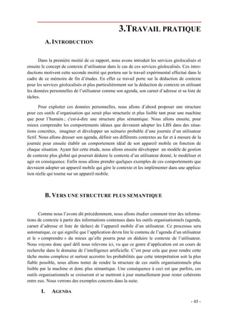 3.TRAVAIL PRATIQUE
            A. INTRODUCTION

      Dans la première moitié de ce rapport, nous avons introduit les services géolocalisés et
ensuite le concept de contexte d’utilisateur dans le cas de ces services géolocalisés. Ces intro-
ductions motivent cette seconde moitié qui portera sur le travail expérimental effectué dans le
cadre de ce mémoire de fin d’études. En effet ce travail porte sur la déduction de contexte
pour les services géolocalisés et plus particulièrement sur la déduction de contexte en utilisant
les données personnelles de l’utilisateur comme son agenda, son carnet d’adresse et sa liste de
tâches.

        Pour exploiter ces données personnelles, nous allons d’abord proposer une structure
pour ces outils d’organisation qui serait plus structurée et plus lisible tant pour une machine
que pour l’humain ; c'est-à-dire une structure plus sémantique. Nous allons ensuite, pour
mieux comprendre les comportements idéaux que devraient adopter les LBS dans des situa-
tions concrètes, imaginer et développer un scénario probable d’une journée d’un utilisateur
fictif. Nous allons dresser son agenda, définir ses différents contextes au fur et à mesure de la
journée pour ensuite établir un comportement idéal de son appareil mobile en fonction de
chaque situation. Ayant fait cette étude, nous allons ensuite développer un modèle de gestion
de contexte plus global qui pourrait déduire le contexte d’un utilisateur donné, le modéliser et
agir en conséquence. Enfin nous allons prendre quelques exemples de ces comportements que
devraient adopter un appareil mobile qui gère le contexte et les implémenter dans une applica-
tion réelle qui tourne sur un appareil mobile.



            B. VERS UNE STRUCTURE PLUS SEMANTIQUE

       Comme nous l’avons dit précédemment, nous allons étudier comment tirer des informa-
tions de contexte à partir des informations contenues dans les outils organisationnels (agenda,
carnet d’adresse et liste de tâches) de l’appareil mobile d’un utilisateur. Ce processus sera
automatique, ce qui signifie que l’application devra lire le contenu de l’agenda d’un utilisateur
et le « comprendre » du mieux qu’elle pourra pour en déduire le contexte de l’utilisateur.
Nous voyons donc quel défi nous relevons ici, vu que ce genre d’application est en cours de
recherche dans le domaine de l’intelligence artificielle. C’est pour cela que pour rendre cette
tâche moins complexe et surtout accroitre les probabilités que cette interprétation soit la plus
fiable possible, nous allons tenter de rendre la structure de ces outils organisationnels plus
lisible par la machine et donc plus sémantique. Une conséquence à ceci est que parfois, ces
outils organisationnels se croiseront et se mettront à jour mutuellement pour rester cohérents
entre eux. Nous verrons des exemples concrets dans la suite.

       I.     AGENDA
                                                                                           - 45 -
 