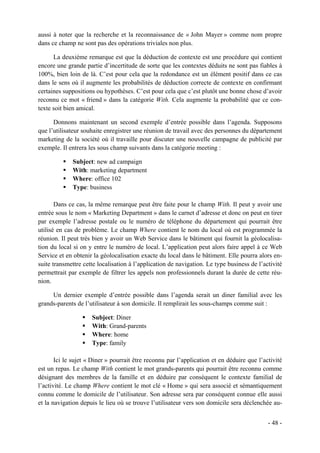 aussi à noter que la recherche et la reconnaissance de « John Mayer » comme nom propre
dans ce champ ne sont pas des opérations triviales non plus.

      La deuxième remarque est que la déduction de contexte est une procédure qui contient
encore une grande partie d’incertitude de sorte que les contextes déduits ne sont pas fiables à
100%, bien loin de là. C’est pour cela que la redondance est un élément positif dans ce cas
dans le sens où il augmente les probabilités de déduction correcte de contexte en confirmant
certaines suppositions ou hypothèses. C’est pour cela que c’est plutôt une bonne chose d’avoir
reconnu ce mot « friend » dans la catégorie With. Cela augmente la probabilité que ce con-
texte soit bien amical.

      Donnons maintenant un second exemple d’entrée possible dans l’agenda. Supposons
que l’utilisateur souhaite enregistrer une réunion de travail avec des personnes du département
marketing de la société où il travaille pour discuter une nouvelle campagne de publicité par
exemple. Il entrera les sous champ suivants dans la catégorie meeting :

             Subject: new ad campaign
             With: marketing department
             Where: office 102
             Type: business

       Dans ce cas, la même remarque peut être faite pour le champ With. Il peut y avoir une
entrée sous le nom « Marketing Department » dans le carnet d’adresse et donc on peut en tirer
par exemple l’adresse postale ou le numéro de téléphone du département qui pourrait être
utilisé en cas de problème. Le champ Where contient le nom du local où est programmée la
réunion. Il peut très bien y avoir un Web Service dans le bâtiment qui fournit la géolocalisa-
tion du local si on y entre le numéro de local. L’application peut alors faire appel à ce Web
Service et en obtenir la géolocalisation exacte du local dans le bâtiment. Elle pourra alors en-
suite transmettre cette localisation à l’application de navigation. Le type business de l’activité
permettrait par exemple de filtrer les appels non professionnels durant la durée de cette réu-
nion.

     Un dernier exemple d’entrée possible dans l’agenda serait un diner familial avec les
grands-parents de l’utilisateur à son domicile. Il remplirait les sous-champs comme suit :

                     Subject: Diner
                     With: Grand-parents
                     Where: home
                     Type: family

       Ici le sujet « Diner » pourrait être reconnu par l’application et en déduire que l’activité
est un repas. Le champ With contient le mot grands-parents qui pourrait être reconnu comme
désignant des membres de la famille et en déduire par conséquent le contexte familial de
l’activité. Le champ Where contient le mot clé « Home » qui sera associé et sémantiquement
connu comme le domicile de l’utilisateur. Son adresse sera par conséquent connue elle aussi
et la navigation depuis le lieu où se trouve l’utilisateur vers son domicile sera déclenchée au-


                                                                                            - 48 -
 