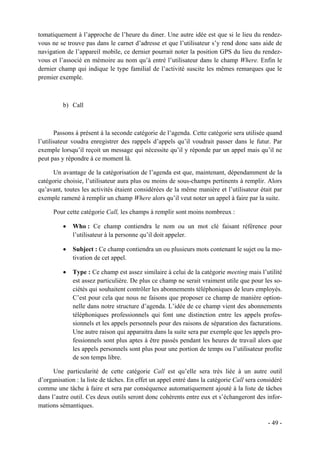 tomatiquement à l’approche de l’heure du diner. Une autre idée est que si le lieu du rendez-
vous ne se trouve pas dans le carnet d’adresse et que l’utilisateur s’y rend donc sans aide de
navigation de l’appareil mobile, ce dernier pourrait noter la position GPS du lieu du rendez-
vous et l’associé en mémoire au nom qu’à entré l’utilisateur dans le champ Where. Enfin le
dernier champ qui indique le type familial de l’activité suscite les mêmes remarques que le
premier exemple.



          b) Call



       Passons à présent à la seconde catégorie de l’agenda. Cette catégorie sera utilisée quand
l’utilisateur voudra enregistrer des rappels d’appels qu’il voudrait passer dans le futur. Par
exemple lorsqu’il reçoit un message qui nécessite qu’il y réponde par un appel mais qu’il ne
peut pas y répondre à ce moment là.

      Un avantage de la catégorisation de l’agenda est que, maintenant, dépendamment de la
catégorie choisie, l’utilisateur aura plus ou moins de sous-champs pertinents à remplir. Alors
qu’avant, toutes les activités étaient considérées de la même manière et l’utilisateur était par
exemple ramené à remplir un champ Where alors qu’il veut noter un appel à faire par la suite.

      Pour cette catégorie Call, les champs à remplir sont moins nombreux :

          •   Who : Ce champ contiendra le nom ou un mot clé faisant référence pour
              l’utilisateur à la personne qu’il doit appeler.

          •   Subject : Ce champ contiendra un ou plusieurs mots contenant le sujet ou la mo-
              tivation de cet appel.

          •   Type : Ce champ est assez similaire à celui de la catégorie meeting mais l’utilité
              est assez particulière. De plus ce champ ne serait vraiment utile que pour les so-
              ciétés qui souhaitent contrôler les abonnements téléphoniques de leurs employés.
              C’est pour cela que nous ne faisons que proposer ce champ de manière option-
              nelle dans notre structure d’agenda. L’idée de ce champ vient des abonnements
              téléphoniques professionnels qui font une distinction entre les appels profes-
              sionnels et les appels personnels pour des raisons de séparation des facturations.
              Une autre raison qui apparaitra dans la suite sera par exemple que les appels pro-
              fessionnels sont plus aptes à être passés pendant les heures de travail alors que
              les appels personnels sont plus pour une portion de temps ou l’utilisateur profite
              de son temps libre.

      Une particularité de cette catégorie Call est qu’elle sera très liée à un autre outil
d’organisation : la liste de tâches. En effet un appel entré dans la catégorie Call sera considéré
comme une tâche à faire et sera par conséquence automatiquement ajouté à la liste de tâches
dans l’autre outil. Ces deux outils seront donc cohérents entre eux et s’échangeront des infor-
mations sémantiques.

                                                                                            - 49 -
 