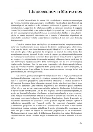 1.INTRODUCTION ET MOTIVATION

        L’arrivé d’Internet à la fin des années 1980 a révolutionné la manière de communiquer
de l’homme. En même temps, des progrès considérables étaient achevés dans le monde de
l’électronique où les transistors et les ordinateurs continuaient à gagner en puissance et en
miniaturisation. L’apparition des téléphones portables a permis aux utilisateurs de s’appeler
depuis n’importe quel endroit et pas seulement depuis des postes fixes. Le concept de mobilité
est alors apparu progressivement dans le monde la communication. Pendant ce temps, la com-
plexité du monde augmentait rapidement avec la quantité d’informations disponibles sur
internet et les utilisateurs voulait y accéder depuis n’importe où. Il était alors temps de rendre
Internet mobile.

        C’est à ce moment là que les téléphones portables ont arrêté de transporter seulement
de la voix. Ils ont commencé a aussi transporté des données numériques grâce à l’invention,
d’une part, des réseaux sans fils de données de type GPRS et UMTS et, d’autre part, des appa-
reils mobiles plus évolués permettant la navigation sur internet. En même temps, Ces
appareils ont commencé à contenir de plus en plus de capteurs qui collectent des informations
sur l’utilisateur et sa situation à un moment donné pour ensuite mieux le servir et répondre à
ses exigences. La miniaturisation des appareils permettait à l’homme d’avoir tout à coup di-
vers périphériques électroniques autour de lui communiquant sans fils avec une intelligence
de plus en plus distribuée. Très vite nous avons vu apparaître, grâce à cette nouvelle informa-
tique, de nouvelles inventions surprenantes telles que les salles de réunion intelligentes, le
suivi médical continu, la surveillance de facteurs environnementaux en temps réel et, plus
particulièrement, les services géolocalisés.

         Ces services, que nous allons particulièrement étudier dans ce projet, visent à fournir à
l’utilisateur l’information exacte dont il a besoin au moment même où il en a besoin en fonc-
tion de sa localisation géographique. Cette information est relative à sa situation instantanée et
à l’endroit où il se trouve. Cette information est censée lui être utile directement dans la situa-
tion où il l’a demandée. Cette contrainte de pertinence de l’information pose d’importants
défis à relever pour arriver à exactement satisfaire les besoins d’information de l’utilisateur
n’importe où et n’importe quand. L’un des défis majeurs à relever est de faire comprendre, au
service qui fournira l’information à l’utilisateur, la situation dans laquelle se trouve ce dernier.
Cette pratique est communément appelée la déduction de contexte de l’utilisateur. En effet,
pour mieux comprendre les besoins de l’utilisateur, l’application a besoin de connaitre un
maximum d’informations sur ce dernier. C’est ici qu’entrent en jeu les différents capteurs et
technologies rassemblés sur l’appareil mobile. Ils essayeront d’assembler autant
d’informations que possible sur le contexte de l’utilisateur afin de les traiter et d’en tirer une
information de contexte pertinente utilisable par le service géolocalisé. Des exemples de cap-
teurs sont par exemple un capteur de localisation géographique ou un accéléromètre.
Malheureusement, de bonnes règles de déduction, de description et de capture d’informations
de contexte restent encore à inventer malgré les innombrables efforts de recherche en la ma-
tière.

                                                                                               -5-
 