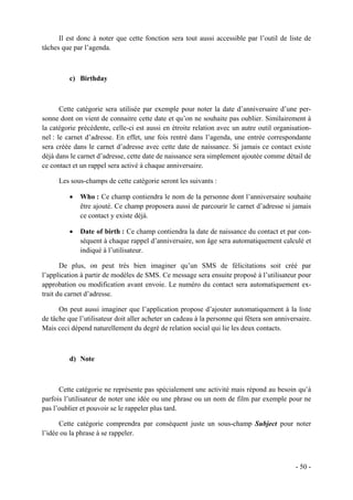 Il est donc à noter que cette fonction sera tout aussi accessible par l’outil de liste de
tâches que par l’agenda.



          c) Birthday



       Cette catégorie sera utilisée par exemple pour noter la date d’anniversaire d’une per-
sonne dont on vient de connaitre cette date et qu’on ne souhaite pas oublier. Similairement à
la catégorie précédente, celle-ci est aussi en étroite relation avec un autre outil organisation-
nel : le carnet d’adresse. En effet, une fois rentré dans l’agenda, une entrée correspondante
sera créée dans le carnet d’adresse avec cette date de naissance. Si jamais ce contact existe
déjà dans le carnet d’adresse, cette date de naissance sera simplement ajoutée comme détail de
ce contact et un rappel sera activé à chaque anniversaire.

      Les sous-champs de cette catégorie seront les suivants :

          •   Who : Ce champ contiendra le nom de la personne dont l’anniversaire souhaite
              être ajouté. Ce champ proposera aussi de parcourir le carnet d’adresse si jamais
              ce contact y existe déjà.

          •   Date of birth : Ce champ contiendra la date de naissance du contact et par con-
              séquent à chaque rappel d’anniversaire, son âge sera automatiquement calculé et
              indiqué à l’utilisateur.

       De plus, on peut très bien imaginer qu’un SMS de félicitations soit créé par
l’application à partir de modèles de SMS. Ce message sera ensuite proposé à l’utilisateur pour
approbation ou modification avant envoie. Le numéro du contact sera automatiquement ex-
trait du carnet d’adresse.

      On peut aussi imaginer que l’application propose d’ajouter automatiquement à la liste
de tâche que l’utilisateur doit aller acheter un cadeau à la personne qui fêtera son anniversaire.
Mais ceci dépend naturellement du degré de relation social qui lie les deux contacts.



          d) Note



      Cette catégorie ne représente pas spécialement une activité mais répond au besoin qu’à
parfois l’utilisateur de noter une idée ou une phrase ou un nom de film par exemple pour ne
pas l’oublier et pouvoir se le rappeler plus tard.

      Cette catégorie comprendra par conséquent juste un sous-champ Subject pour noter
l’idée ou la phrase à se rappeler.



                                                                                            - 50 -
 