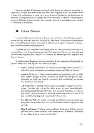 Nous voyons donc d’après ces exemples l’utilité d’avoir une structure sémantique de
cette sorte. En effet, pour l’utilisateur, une entrée dans l’agenda en un seul champ comme
« Diner with grand-parents at home » a peut-être la même signification que la structure sé-
mantique en catégories et en sous-champs mais pour la machine, la différence est remarquable
de part la déduction de contexte et les réactions utiles que peut avoir l’application en lisant et
« comprenant » ces champs.



      II.    CARNET D’ADRESSE


      Le carnet d’adresse est une base de données qui contient une liste d’entrées qui repré-
sentent soit des personnes, des lieux ou même des sociétés ou des administrations publiques
etc. Toute entité capable d’avoir un numéro de téléphone, une adresse postale, un e-mail etc.
peut être entrée dans cette base de données.

      De même que pour l’agenda nous allons proposer une structure sémantique sous forme
de sous-champs pour mieux structurer cet outil. Cette structure n’est pas aussi innovante que
celle que nous proposons pour l’agenda car la plus-part des appareils portables proposent déjà
tous ces champs.

      Nous allons donc donner une liste non exhaustive de sous champs que doit contenir un
carnet d’adresse pour bien répondre aux demandes des LBS.

             nom : Ce champ contiendra en fait plusieurs sous champs comme le nom de fa-
             mille, le prénom, un deuxième prénom et un nom de jeune fille par exemple

             numéro : De même, ce champ contiendra plusieurs sous-champs pour les diffé-
             rents numéros que peut avoir une personne : un numéro de GSM professionnel,
             personnel, un numéro de domicile, un numéro fixe professionnel, un numéro
             fixe de seconde résidence etc.

             Adresse postale : Ce champ contiendra des sous champs d’une part pour les dif-
             férentes adresses qui peuvent être liées à une personne (professionnelle,
             personnelle, personnelle secondaire etc.) mais aussi que chacune de ces adresses
             sont divisées sémantiquement en plusieurs sous-champs comme le nom de la
             rue, le numéro, le code postal, le quartier, la ville et le pays.

             Les adresses Web : Ce champ contiendra les différentes adresses emails que
             peut utiliser une personne mais aussi les différents site web ou blogs qui lui sont
             associés.

             Date de naissance : Ce champ contiendra la date de naissance de la personne et
             peut être utilisé comme créer une alerte d’anniversaire, un SMS de félicitations
             ou une tâche d’achat de cadeau d’anniversaire.




                                                                                            - 51 -
 