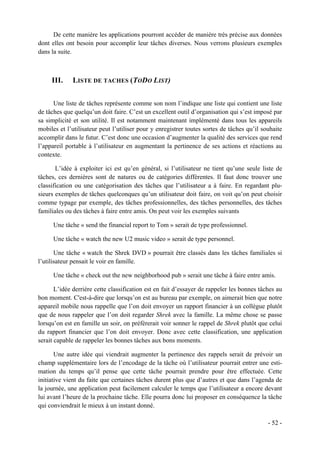 De cette manière les applications pourront accéder de manière très précise aux données
dont elles ont besoin pour accomplir leur tâches diverses. Nous verrons plusieurs exemples
dans la suite.



     III.    LISTE DE TACHES (TODO LIST)


      Une liste de tâches représente comme son nom l’indique une liste qui contient une liste
de tâches que quelqu’un doit faire. C’est un excellent outil d’organisation qui s’est imposé par
sa simplicité et son utilité. Il est notamment maintenant implémenté dans tous les appareils
mobiles et l’utilisateur peut l’utiliser pour y enregistrer toutes sortes de tâches qu’il souhaite
accomplir dans le futur. C’est donc une occasion d’augmenter la qualité des services que rend
l’appareil portable à l’utilisateur en augmentant la pertinence de ses actions et réactions au
contexte.

       L’idée à exploiter ici est qu’en général, si l’utilisateur ne tient qu’une seule liste de
tâches, ces dernières sont de natures ou de catégories différentes. Il faut donc trouver une
classification ou une catégorisation des tâches que l’utilisateur a à faire. En regardant plu-
sieurs exemples de tâches quelconques qu’un utilisateur doit faire, on voit qu’on peut choisir
comme typage par exemple, des tâches professionnelles, des tâches personnelles, des tâches
familiales ou des tâches à faire entre amis. On peut voir les exemples suivants

      Une tâche « send the financial report to Tom » serait de type professionnel.

      Une tâche « watch the new U2 music video » serait de type personnel.

       Une tâche « watch the Shrek DVD » pourrait être classés dans les tâches familiales si
l’utilisateur pensait le voir en famille.

      Une tâche « check out the new neighborhood pub » serait une tâche à faire entre amis.

       L’idée derrière cette classification est en fait d’essayer de rappeler les bonnes tâches au
bon moment. C'est-à-dire que lorsqu’on est au bureau par exemple, on aimerait bien que notre
appareil mobile nous rappelle que l’on doit envoyer un rapport financier à un collègue plutôt
que de nous rappeler que l’on doit regarder Shrek avec la famille. La même chose se passe
lorsqu’on est en famille un soir, on préfèrerait voir sonner le rappel de Shrek plutôt que celui
du rapport financier que l’on doit envoyer. Donc avec cette classification, une application
serait capable de rappeler les bonnes tâches aux bons moments.

       Une autre idée qui viendrait augmenter la pertinence des rappels serait de prévoir un
champ supplémentaire lors de l’encodage de la tâche où l’utilisateur pourrait entrer une esti-
mation du temps qu’il pense que cette tâche pourrait prendre pour être effectuée. Cette
initiative vient du faite que certaines tâches durent plus que d’autres et que dans l’agenda de
la journée, une application peut facilement calculer le temps que l’utilisateur a encore devant
lui avant l’heure de la prochaine tâche. Elle pourra donc lui proposer en conséquence la tâche
qui conviendrait le mieux à un instant donné.

                                                                                            - 52 -
 