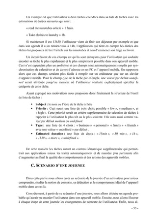 Un exemple est que l’utilisateur a deux tâches encodées dans sa liste de tâches avec les
estimations de durées suivantes qui sont :

      « read the nanotubes article » 15min.

      « Take clothes to laundry » 1h.

      Si maintenant il est 13h30 l’utilisateur vient de finir son déjeuner par exemple et que
dans son agenda il a un rendez-vous à 14h, l’application qui tient en compte les durées des
tâches lui proposera de lire l’article sur les nanotubes et non d’emmener son linge au lavoir.

      Un inconvénient de ces champs est qu’ils sont ennuyants pour l’utilisateur qui souhaite
encoder sa tâche le plus rapidement et le plus simplement possible dans son appareil mobile.
Ceci n’est cependant plus un problème si ces champs sont automatiquement remplis par syn-
chronisation de calendrier et de carnet d’adresse en un PC et l’appareil mobile. On supposera
alors que ces champs seraient plus facile à remplir sur un ordinateur que sur un clavier
d’appareil mobile. Pour le champ type de la tâche par exemple, une valeur par défaut undefi-
ned serait attribuée jusqu’au moment où l’utilisateur souhaite explicitement spécifier la
catégorie de cette tâche.

       Ayant expliqué nos motivations nous proposons donc finalement la structure de l’outil
de liste de tâches :

             Subject : le nom ou l’idée de la tâche à faire
             Priority : Ceci serait une liste de trois choix possible « low », « medium », et
             « high ». Cette priorité serait un critère supplémentaire de selection de tâches à
             rappeler à l’utilisateur le plus tôt ou le plus souvent. Elle aura aussi comme va-
             leur par défaut medium ou undefined.
             Type : une liste de 4 choix : « business » « personal » « family » « friends »
             avec une valeur « undefined » par défaut .
             Estimated duration : une liste de choix : « 15min », « 30 min », « 1h »,
             « 1h30 », « more », « undefined ».


       De cette manière les tâches auront un contenu sémantique supplémentaire qui permet-
trait aux applications mieux les traiter automatiquement et de manière plus pertinente afin
d’augmenter au final la qualité des comportements et des actions des appareils mobiles.

         C. SCENARIO D’UNE JOURNEE

     Dans cette partie nous allons créer un scénario de la journée d’un utilisateur pour mieux
comprendre, étudier la notion de contexte, sa déduction et le comportement idéal de l’appareil
mobile dans ce cas là.

      Concrètement, à partir de ce scénario d’une journée, nous allons déduire un agenda pro-
bable qu’aurait pu encoder l’utilisateur dans son appareil mobile. Ensuite, nous allons illustrer
à chaque étape de cette journée les changements de contexte de l’utilisateur. Enfin, nous al-
                                                                                           - 53 -
 