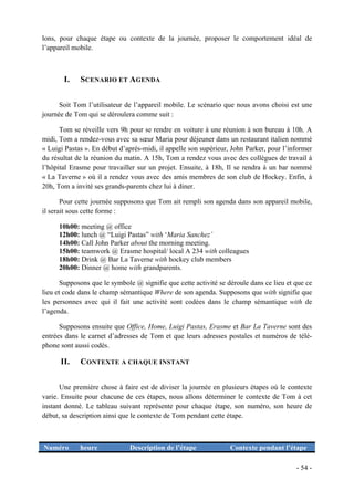 lons, pour chaque étape ou contexte de la journée, proposer le comportement idéal de
l’appareil mobile.



       I.    SCENARIO ET AGENDA


      Soit Tom l’utilisateur de l’appareil mobile. Le scénario que nous avons choisi est une
journée de Tom qui se déroulera comme suit :

      Tom se réveille vers 9h pour se rendre en voiture à une réunion à son bureau à 10h. A
midi, Tom a rendez-vous avec sa sœur Maria pour déjeuner dans un restaurant italien nommé
« Luigi Pastas ». En début d’après-midi, il appelle son supérieur, John Parker, pour l’informer
du résultat de la réunion du matin. A 15h, Tom a rendez vous avec des collègues de travail à
l’hôpital Erasme pour travailler sur un projet. Ensuite, à 18h, Il se rendra à un bar nommé
« La Taverne » où il a rendez vous avec des amis membres de son club de Hockey. Enfin, à
20h, Tom a invité ses grands-parents chez lui à diner.

       Pour cette journée supposons que Tom ait rempli son agenda dans son appareil mobile,
il serait sous cette forme :

     10h00: meeting @ office
     12h00: lunch @ “Luigi Pastas” with ‘Maria Sanchez’
     14h00: Call John Parker about the morning meeting.
     15h00: teamwork @ Erasme hospital/ local A 234 with colleagues
     18h00: Drink @ Bar La Taverne with hockey club members
     20h00: Dinner @ home with grandparents.

       Supposons que le symbole @ signifie que cette activité se déroule dans ce lieu et que ce
lieu et code dans le champ sémantique Where de son agenda. Supposons que with signifie que
les personnes avec qui il fait une activité sont codées dans le champ sémantique with de
l’agenda.

      Supposons ensuite que Office, Home, Luigi Pastas, Erasme et Bar La Taverne sont des
entrées dans le carnet d’adresses de Tom et que leurs adresses postales et numéros de télé-
phone sont aussi codés.

      II.    CONTEXTE A CHAQUE INSTANT


      Une première chose à faire est de diviser la journée en plusieurs étapes où le contexte
varie. Ensuite pour chacune de ces étapes, nous allons déterminer le contexte de Tom à cet
instant donné. Le tableau suivant représente pour chaque étape, son numéro, son heure de
début, sa description ainsi que le contexte de Tom pendant cette étape.



Numéro       heure            Description de l’étape              Contexte pendant l’étape

                                                                                         - 54 -
 