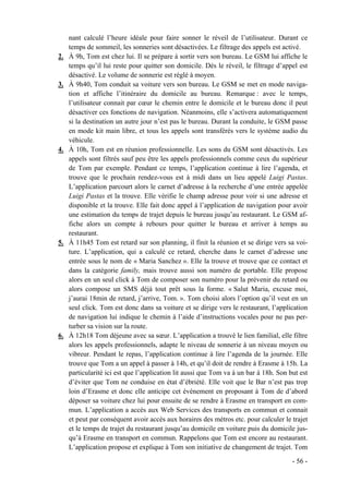 nant calculé l’heure idéale pour faire sonner le réveil de l’utilisateur. Durant ce
     temps de sommeil, les sonneries sont désactivées. Le filtrage des appels est activé.
2.   À 9h, Tom est chez lui. Il se prépare à sortir vers son bureau. Le GSM lui affiche le
     temps qu’il lui reste pour quitter son domicile. Dès le réveil, le filtrage d’appel est
     désactivé. Le volume de sonnerie est réglé à moyen.
3.   À 9h40, Tom conduit sa voiture vers son bureau. Le GSM se met en mode naviga-
     tion et affiche l’itinéraire du domicile au bureau. Remarque : avec le temps,
     l’utilisateur connait par cœur le chemin entre le domicile et le bureau donc il peut
     désactiver ces fonctions de navigation. Néanmoins, elle s’activera automatiquement
     si la destination un autre jour n’est pas le bureau. Durant la conduite, le GSM passe
     en mode kit main libre, et tous les appels sont transférés vers le système audio du
     véhicule.
4.   À 10h, Tom est en réunion professionnelle. Les sons du GSM sont désactivés. Les
     appels sont filtrés sauf peu être les appels professionnels comme ceux du supérieur
     de Tom par exemple. Pendant ce temps, l’application continue à lire l’agenda, et
     trouve que le prochain rendez-vous est à midi dans un lieu appelé Luigi Pastas.
     L’application parcourt alors le carnet d’adresse à la recherche d’une entrée appelée
     Luigi Pastas et la trouve. Elle vérifie le champ adresse pour voir si une adresse et
     disponible et la trouve. Elle fait donc appel à l’application de navigation pour avoir
     une estimation du temps de trajet depuis le bureau jusqu’au restaurant. Le GSM af-
     fiche alors un compte à rebours pour quitter le bureau et arriver à temps au
     restaurant.
5.   À 11h45 Tom est retard sur son planning, il finit la réunion et se dirige vers sa voi-
     ture. L’application, qui a calculé ce retard, cherche dans le carnet d’adresse une
     entrée sous le nom de « Maria Sanchez ». Elle la trouve et trouve que ce contact et
     dans la catégorie family, mais trouve aussi son numéro de portable. Elle propose
     alors en un seul click à Tom de composer son numéro pour la prévenir du retard ou
     alors compose un SMS déjà tout prêt sous la forme. « Salut Maria, excuse moi,
     j’aurai 18min de retard, j’arrive, Tom. ». Tom choisi alors l’option qu’il veut en un
     seul click. Tom est donc dans sa voiture et se dirige vers le restaurant, l’application
     de navigation lui indique le chemin à l’aide d’instructions vocales pour ne pas per-
     turber sa vision sur la route.
6.   À 12h18 Tom déjeune avec sa sœur. L’application a trouvé le lien familial, elle filtre
     alors les appels professionnels, adapte le niveau de sonnerie à un niveau moyen ou
     vibreur. Pendant le repas, l’application continue à lire l’agenda de la journée. Elle
     trouve que Tom a un appel à passer à 14h, et qu’il doit de rendre à Erasme à 15h. La
     particularité ici est que l’application lit aussi que Tom va à un bar à 18h. Son but est
     d’éviter que Tom ne conduise en état d’ébriété. Elle voit que le Bar n’est pas trop
     loin d’Erasme et donc elle anticipe cet événement en proposant à Tom de d’abord
     déposer sa voiture chez lui pour ensuite de se rendre à Erasme en transport en com-
     mun. L’application a accès aux Web Services des transports en commun et connait
     et peut par conséquent avoir accès aux horaires des métros etc. pour calculer le trajet
     et le temps de trajet du restaurant jusqu’au domicile en voiture puis du domicile jus-
     qu’à Erasme en transport en commun. Rappelons que Tom est encore au restaurant.
     L’application propose et explique à Tom son initiative de changement de trajet. Tom
                                                                                       - 56 -
 