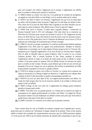 peut soit accepter soit refuser. Supposons qu’il accepte. L’application lui affiche
         donc le compte à rebours pour quitter le restaurant.
     7. À 14h00 Conduit sa voiture vers chez lui, il est guidé par le système de navigation,
         ses appels ne sont plus filtrés et sont dirigés vers le système audio de la voiture.
     8. À 14h30 il est dans le métro vers Erasme, l’application sait qu’il est en trajet dans
         un métro, elle lui propose donc de passer l’appel qu’il a noté dans ses tâches à faire.
         Elle a bien sûr lu le nom de John Parker dans l’agenda et est allée chercher son nu-
         méro dans le carnet d’adresse. Elle affiche aussi à Tom le sujet de l’appel.
     9. À 14h50 Tom arrive à Erasme. L’entrée dans l’agenda indique : « teamwork @
         Erasme hospital/ local A 234 with colleagues. Elle tente alors de se connecter au
         Web Service d’Erasme pour essayer de localiser le local A 234. Supposons qu’elle
         trouve un Web Service à qui elle fournit le nom du local et qui lui retourne la posi-
         tion de ce local. Elle guide alors Tom à l’intérieur du bâtiment vers le local A 234 en
         utilisant une technologie de localisation par wifi par exemple.
     10. À 15h00 Le travail en groupe commence, le contexte professionnel déduit implique
         l’application d’un filtre pour les appels non professionnels. Pendant la réunion,
         l’application se renseigne sur le trajet depuis Erasme jusqu’au bar La Taverne. Re-
         marquons qu’à l’étape 6 l’application a lu le nom du bar La Taverne dans l’agenda.
         Elle est allée le chercher dans le carnet d’adresse. Elle l’a trouvé et en a extrait
         l’adresse postale. Elle a ensuite localiser le bar. Donc, pendant la réunion
         l’application calcule le trajet et la durée du trajet jusqu’au bar et affiche le temps
         restant à Tom pour quitter la réunion. Elle lui affiche ensuite les horaires de métro
         pour se rendre au bar à temps. De plus, ayant détecté que le bar est une activité qui
         demande d’avoir de l’argent sur soi en général, elle localise le distributeur de billet
         le plus proche et propose à Tom de l’y guider d’abord.
     11. À 17h30 Il se dirige en métro vers le Bar La Taverne. Le volume de la sonnerie est
         réglé au maximum et le filtrage d’appel est désactivé. L’application lui indique dans
         combien d’arrêts il doit descendre et quelle correspondance prendre etc.
     12. À 18h30 Il est avec ses amis dans le bar. Les appels professionnels sont filtrés. Le
         temps de trajet jusque chez lui est de nouveau calculé et un compte à rebours pour
         quitter le bar est affiché.
     13. À 19h45 il dirige en bus vers chez lui. L’application lui indique quels transports
         prendre et jusque quels arrêts.
     14. À 20h00, Tom dine avec ses grands parents. Le volume de la sonnerie est réglé en
         conséquent et les appels professionnels ou d’amis sont filtrés. Un rappel de l’heure
         du premier rendez-vous du lendemain est affiché comme note pour que Tom sache à
         quelle heure à peu près il doit aller se coucher.
     15. À 23h00, Tom dort. Ce contexte est le même que le premier contexte.



       Nous venons donc de voir et d’établir un scénario complet avec l’agenda qui y corres-
pond ainsi que le contexte de l’utilisateur à chaque instant de la journée. Nous avons ensuite
établit et donné des exemples de comportements nouveaux que les GSM pourraient adopter
s’il avait accès aux LBS et qu’ils étaient structurés de manière plus sémantique et que les ap-

                                                                                          - 57 -
 