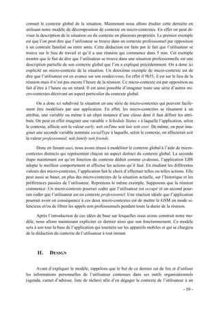 connait le contexte global de la situation. Maintenant nous allons étudier cette dernière en
utilisant notre modèle de décomposition de contexte en micro-contextes. En effet on peut di-
viser la description de la situation ou du contexte en plusieurs propriétés. Le premier exemple
est que l’on peut dire que l’utilisateur se trouve dans un contexte professionnel par opposition
à un contexte familial ou entre amis. Cette déduction est faite par le fait que l’utilisateur se
trouve sur le lieu de travail et qu’il a une réunion qui commence dans 5 min. Cet exemple
montre que le fait de dire que l’utilisateur se trouve dans une situation professionnelle est une
description partielle de son contexte global que l’on a expliqué précédemment. On a donc ici
explicité un micro-contexte de la situation. Un deuxième exemple de micro-contexte est de
dire que l’utilisateur est en avance sur son rendez-vous. En effet il 9h55, il est sur le lieu de la
réunion mais il n’est pas encore l’heure de la réunion. Ce micro-contexte est par opposition au
fait d’être à l’heure ou en retard. Il est ainsi possible d’imaginer toute une série d’autres mi-
cro-contextes décrivant un aspect particulier du contexte global.

       On a donc ici subdivisé la situation en une série de micro-contextes qui peuvent facile-
ment être modélisés par une application. En effet, les micro-contextes se résument à un
attribut, une variable ou même à un objet instance d’une classe dont il faut définir les attri-
buts. On peut en effet imaginer une variable « Schedule Status » à laquelle l’application, selon
le contexte, affecte soit la valeur early, soit onTime soit late soit over. De même, on peut ima-
giner une seconde variable nommée socialType à laquelle, selon le contexte, on affecterait soit
la valeur professionnal, soit family soit friends.

       Donc en faisant ceci, nous avons réussi à modéliser le contexte global à l’aide de micro-
contextes distincts qui représentent chacun un aspect distinct du contexte global. La seconde
étape maintenant est qu’en fonction du contexte déduit comme ci-dessus, l’application LBS
adopte le meilleur comportement et effectue les actions qu’il faut. En étudiant les différentes
valeurs des micro-contextes, l’application fait le choix d’effectuer telles ou telles actions. Elle
peut aussi se baser, en plus des micro-contextes de la situation actuelle, sur l’historique et les
préférences passées de l’utilisateur. Reprenons le même exemple. Supposons que la réunion
commence. Un micro-contexte pourrait coder que l’utilisateur est occupé et un second pour-
rait coder que l’utilisateur est en contexte professionnel. Une réaction idéale que l’application
pourrait avoir en conséquence à ces deux micro-contextes est de mettre le GSM en mode si-
lencieux et/ou de filtrer les appels non professionnels pendant toute la durée de la réunion.

      Après l’introduction de ces idées de base sur lesquelles nous avons construit notre mo-
dèle, nous allons maintenant expliciter ce dernier ainsi que son fonctionnement. Ce modèle
sera à son tour la base de l’application qui tournera sur les appareils mobiles et qui se chargera
de la déduction du contexte de l’utilisateur à tout instant.



      II.     DESIGN


      Avant d’expliquer le modèle, rappelons que le but de ce dernier est de lire et d’utiliser
les informations personnelles de l’utilisateur contenues dans ses outils organisationnels
(agenda, carnet d’adresse, liste de tâches) afin d’en dégager le contexte de l’utilisateur à un

                                                                                              - 59 -
 