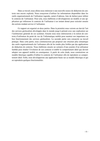 Dans ce travail, nous allons nous intéresser à une nouvelle source de déduction de con-
texte non encore explorée. Nous essayerons d’utiliser les informations disponibles dans les
outils organisationnels de l’utilisateur (agenda, carnet d’adresse, liste de tâches) pour inférer
le contexte de l’utilisateur. Pour cela, nous établirons et développerons un modèle et une ap-
plication qui inférerons le contexte de l’utilisateur à un instant donné pour exécuter ensuite
des actions rendant service à l’utilisateur.

        Ce rapport est organisé en deux parties. Dans la première nous verrons un état de l’art
des services géolocalisés développés dans le monde jusqu’à présent avec une explication sur
l’architecture générale de ces systèmes. Ensuite nous nous intéresserons à la notion de con-
texte d’utilisateur du point de vue de l’informatique mobile pour montrer son importance au
bon fonctionnement des services géolocalisés. La seconde partie sera consacrée au travail
pratique. Dans cette partie, nous commencerons par proposer une structure plus sémantique
des outils organisationnels de l’utilisateur afin de les rendre plus lisibles par des applications
de déduction de contexte. Nous établirons ensuite un scénario d’une journée d’un utilisateur
lambda pour étudier l’évolution de son contexte et établir le comportement idéal que devrait
adopter son appareil mobile en conséquence. A partir de cette étude, nous construirons un
modèle théorique capable d’inférer le contexte de l’utilisateur afin de reproduire ce compor-
tement idéal. Enfin, nous développerons une application basée sur ce modèle théorique et qui
en reproduira quelques fonctionnalités.




                                                                                             -6-
 