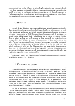 moment donné pour ensuite, effectuer les actions les plus pertinentes pour ce contexte donné.
Nous allons maintenant expliquer les différents étapes ou composantes de notre modèle. Le
modèle est structuré en couches qui représentent en quelque sorte la chaine de traitement de
l’information depuis sa lecture jusqu’aux actions entreprises en conséquences. Les différents
sous-chapitres suivants représentent chacun une couche du modèle.



          a) L ES ENTREES


       A partir de cette définition, nous pouvons déjà dire que le modèle aura comme données
d’entrées les informations personnelles de l’utilisateur. En effet ces informations, et en parti-
culier son agenda, représentent la principale source d’information de déduction de contexte.
Un rendez vous au bureau de 10h à 11h sera noté dans l’agenda. A partir de cette lecture, le
modèle pourra déduire que de 10h à 11h l’utilisateur sera au bureau, en réunion. Il pourra
donc en déduire qu’il ne faut pas le déranger et filtrer les appels non-professionnels par
exemple. Donc afin d’effectuer ces actions au bon moment, le modèle a aussi besoin de con-
naître l’horloge pour savoir à quel instant commence la réunion par exemple. Par conséquent,
notre modèle aura aussi comme entrée l’horloge de l’appareil mobile. Une autre entrée sera
utilisée aussi mais son utilité sera plus claire à expliquer dans une prochaine étape du modèle.
Cette entrée est l’historique des actions ou des choix qu’a fait l’utilisateur antérieurement dans
un contexte similaire que le contexte actuel. Les trois entrées d’informations citées plus haut
représentent la première couche de notre modèle.

      Ces données sources vont être ensuite lues pour en extraire les informations pertinentes
à la déduction de contexte de l’utilisateur.



          b) L’ EXTRACTION DES DONNEES


       Une couche du modèle sera dédiée à cette tâche-ci. Elle sera responsable de lire les dif-
férentes entrées de l’agenda, et plus particulièrement l’activité actuelle et la suivante. En effet,
on a vu que l’application devra déduire le contexte actuel de l’utilisateur et par conséquent
son activité actuelle. De même, on a aussi vu que l’application devra connaitre la prochaine
activité qu’a prévu l’utilisateur pour par exemple, connaitre son lieu géographique pour en-
suite estimer le temps de trajet jusqu’à cet endroit, pour enfin afficher à l’utilisateur l’heure
maximale à laquelle il devra terminer son activité actuelle. Cette couche devra donc, pour
chaque activité, aller extraire l’heure de début, de fin, le lieu ainsi qu’éventuellement les noms
des différentes personnes impliquées.

       En plus de ces données, cette couche sera amenée à lire le contenu même du sujet de
l’activité qui pourrait être par exemple « drink at bar La Taverne » comme dans le scénario
précédent. Cette couche devra par exemple reconnaitre certains mots-clés importants à la dé-
duction de contexte comme par exemple cinema, hospital, museum, theater, opera, concert,

                                                                                              - 60 -
 