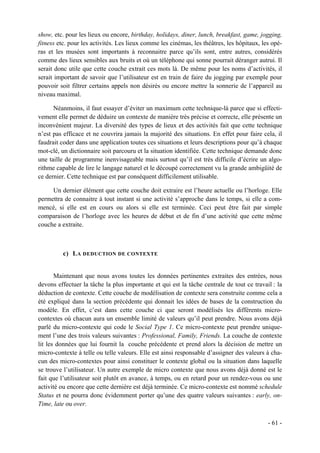 show, etc. pour les lieux ou encore, birthday, holidays, diner, lunch, breakfast, game, jogging,
fitness etc. pour les activités. Les lieux comme les cinémas, les théâtres, les hôpitaux, les opé-
ras et les musées sont importants à reconnaitre parce qu’ils sont, entre autres, considérés
comme des lieux sensibles aux bruits et où un téléphone qui sonne pourrait déranger autrui. Il
serait donc utile que cette couche extrait ces mots là. De même pour les noms d’activités, il
serait important de savoir que l’utilisateur est en train de faire du jogging par exemple pour
pouvoir soit filtrer certains appels non désirés ou encore mettre la sonnerie de l’appareil au
niveau maximal.

      Néanmoins, il faut essayer d’éviter un maximum cette technique-là parce que si effecti-
vement elle permet de déduire un contexte de manière très précise et correcte, elle présente un
inconvénient majeur. La diversité des types de lieux et des activités fait que cette technique
n’est pas efficace et ne couvrira jamais la majorité des situations. En effet pour faire cela, il
faudrait coder dans une application toutes ces situations et leurs descriptions pour qu’à chaque
mot-clé, un dictionnaire soit parcouru et la situation identifiée. Cette technique demande donc
une taille de programme inenvisageable mais surtout qu’il est très difficile d’écrire un algo-
rithme capable de lire le langage naturel et le découpé correctement vu la grande ambigüité de
ce dernier. Cette technique est par conséquent difficilement utilisable.

     Un dernier élément que cette couche doit extraire est l’heure actuelle ou l’horloge. Elle
permettra de connaitre à tout instant si une activité s’approche dans le temps, si elle a com-
mencé, si elle est en cours ou alors si elle est terminée. Ceci peut être fait par simple
comparaison de l’horloge avec les heures de début et de fin d’une activité que cette même
couche a extraite.



          c) L A DEDUCTION DE CONTEXTE


       Maintenant que nous avons toutes les données pertinentes extraites des entrées, nous
devons effectuer la tâche la plus importante et qui est la tâche centrale de tout ce travail : la
déduction de contexte. Cette couche de modélisation de contexte sera construite comme cela a
été expliqué dans la section précédente qui donnait les idées de bases de la construction du
modèle. En effet, c’est dans cette couche ci que seront modélisés les différents micro-
contextes où chacun aura un ensemble limité de valeurs qu’il peut prendre. Nous avons déjà
parlé du micro-contexte qui code le Social Type 1. Ce micro-contexte peut prendre unique-
ment l’une des trois valeurs suivantes : Professional, Family, Friends. La couche de contexte
lit les données que lui fournit la couche précédente et prend alors la décision de mettre un
micro-contexte à telle ou telle valeurs. Elle est ainsi responsable d’assigner des valeurs à cha-
cun des micro-contextes pour ainsi constituer le contexte global ou la situation dans laquelle
se trouve l’utilisateur. Un autre exemple de micro contexte que nous avons déjà donné est le
fait que l’utilisateur soit plutôt en avance, à temps, ou en retard pour un rendez-vous ou une
activité ou encore que cette dernière est déjà terminée. Ce micro-contexte est nommé schedule
Status et ne pourra donc évidemment porter qu’une des quatre valeurs suivantes : early, on-
Time, late ou over.

                                                                                            - 61 -
 