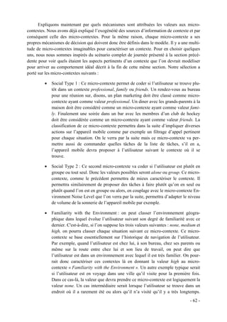 Expliquons maintenant par quels mécanismes sont attribuées les valeurs aux micro-
contextes. Nous avons déjà expliqué l’exogénéité des sources d’information de contexte et par
conséquent celle des micro-contextes. Pour la même raison, chaque micro-contexte a ses
propres mécanismes de décision qui doivent donc être définis dans le modèle. Il y a une multi-
tude de micro-contextes imaginables pour caractériser un contexte. Pour en choisir quelques
uns, nous nous sommes inspirés du scénario complet de journée présenté à la section précé-
dente pour voir quels étaient les aspects pertinents d’un contexte que l’on devrait modéliser
pour arriver au comportement idéal décrit à la fin de cette même section. Notre sélection a
porté sur les micro-contextes suivants :

         •   Social Type 1 : Ce micro-contexte permet de coder si l’utilisateur se trouve plu-
             tôt dans un contexte professional, family ou friends. Un rendez-vous au bureau
             pour une réunion sur, disons, un plan marketing doit être classé comme micro-
             contexte ayant comme valeur professional. Un diner avec les grands-parents à la
             maison doit être considéré comme un micro-contexte ayant comme valeur fami-
             ly. Finalement une soirée dans un bar avec les membres d’un club de hockey
             doit être considérée comme un micro-contexte ayant comme valeur friends. La
             classification de ce micro-contexte permettra dans la suite d’impliquer diverses
             actions sur l’appareil mobile comme par exemple un filtrage d’appel pertinent
             pour chaque situation. On le verra par la suite mais ce micro-contexte va per-
             mettre aussi de commander quelles tâches de la liste de tâches, s’il en a,
             l’appareil mobile devra proposer à l’utilisateur suivant le contexte où il se
             trouve.

         •   Social Type 2 : Ce second micro-contexte va coder si l’utilisateur est plutôt en
             groupe ou tout seul. Donc les valeurs possibles seront alone ou group. Ce micro-
             contexte, comme le précédent permettra de mieux caractériser le contexte. Il
             permettra similairement de proposer des tâches à faire plutôt qu’on en seul ou
             plutôt quand l’on est en groupe ou alors, en couplage avec le micro-contexte En-
             vironment Noise Level que l’on verra par la suite, permettra d’adapter le niveau
             de volume de la sonnerie de l’appareil mobile par exemple.

         •   Familiarity with the Environment : on peut classer l’environnement géogra-
             phique dans lequel évolue l’utilisateur suivant son degré de familiarité avec ce
             dernier. C'est-à-dire, si l’on suppose les trois valeurs suivantes : none, medium et
             high, on pourra classer chaque situation suivant ce micro-contexte. Ce micro-
             contexte se base essentiellement sur l’historique de navigation de l’utilisateur.
             Par exemple, quand l’utilisateur est chez lui, à son bureau, chez ses parents ou
             même sur la route entre chez lui et son lieu de travail, on peut dire que
             l’utilisateur est dans un environnement avec lequel il est très familier. On pour-
             rait donc caractériser ces contextes là en donnant la valeur high au micro-
             contexte « Familiarity with the Environment ». Un autre exemple typique serait
             si l’utilisateur est en voyage dans une ville qu’il visite pour la première fois.
             Dans ce cas-là, la valeur que devra prendre ce micro-contexte est logiquement la
             valeur none. Un cas intermédiaire serait lorsque l’utilisateur se trouve dans un
             endroit où il a rarement été ou alors qu’il n’a visité qu’il y a très longtemps.
                                                                                           - 62 -
 