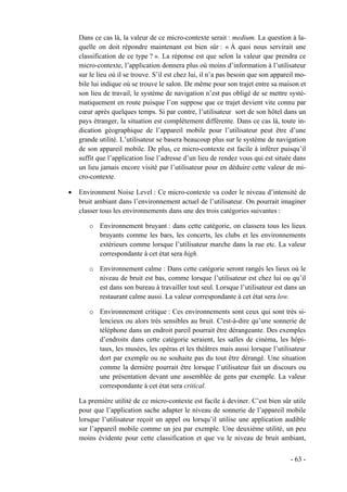 Dans ce cas là, la valeur de ce micro-contexte serait : medium. La question à la-
    quelle on doit répondre maintenant est bien sûr : « À quoi nous servirait une
    classification de ce type ? ». La réponse est que selon la valeur que prendra ce
    micro-contexte, l’application donnera plus où moins d’information à l’utilisateur
    sur le lieu où il se trouve. S’il est chez lui, il n’a pas besoin que son appareil mo-
    bile lui indique où se trouve le salon. De même pour son trajet entre sa maison et
    son lieu de travail, le système de navigation n’est pas obligé de se mettre systé-
    matiquement en route puisque l’on suppose que ce trajet devient vite connu par
    cœur après quelques temps. Si par contre, l’utilisateur sort de son hôtel dans un
    pays étranger, la situation est complètement différente. Dans ce cas là, toute in-
    dication géographique de l’appareil mobile pour l’utilisateur peut être d’une
    grande utilité. L’utilisateur se basera beaucoup plus sur le système de navigation
    de son appareil mobile. De plus, ce micro-contexte est facile à inférer puisqu’il
    suffit que l’application lise l’adresse d’un lieu de rendez vous qui est située dans
    un lieu jamais encore visité par l’utilisateur pour en déduire cette valeur de mi-
    cro-contexte.

•   Environment Noise Level : Ce micro-contexte va coder le niveau d’intensité de
    bruit ambiant dans l’environnement actuel de l’utilisateur. On pourrait imaginer
    classer tous les environnements dans une des trois catégories suivantes :

       o Environnement bruyant : dans cette catégorie, on classera tous les lieux
         bruyants comme les bars, les concerts, les clubs et les environnements
         extérieurs comme lorsque l’utilisateur marche dans la rue etc. La valeur
         correspondante à cet état sera high.

       o Environnement calme : Dans cette catégorie seront rangés les lieux où le
         niveau de bruit est bas, comme lorsque l’utilisateur est chez lui ou qu’il
         est dans son bureau à travailler tout seul. Lorsque l’utilisateur est dans un
         restaurant calme aussi. La valeur correspondante à cet état sera low.

       o Environnement critique : Ces environnements sont ceux qui sont très si-
         lencieux ou alors très sensibles au bruit. C'est-à-dire qu’une sonnerie de
         téléphone dans un endroit pareil pourrait être dérangeante. Des exemples
         d’endroits dans cette catégorie seraient, les salles de cinéma, les hôpi-
         taux, les musées, les opéras et les théâtres mais aussi lorsque l’utilisateur
         dort par exemple ou ne souhaite pas du tout être dérangé. Une situation
         comme la dernière pourrait être lorsque l’utilisateur fait un discours ou
         une présentation devant une assemblée de gens par exemple. La valeur
         correspondante à cet état sera critical.

    La première utilité de ce micro-contexte est facile à deviner. C’est bien sûr utile
    pour que l’application sache adapter le niveau de sonnerie de l’appareil mobile
    lorsque l’utilisateur reçoit un appel ou lorsqu’il utilise une application audible
    sur l’appareil mobile comme un jeu par exemple. Une deuxième utilité, un peu
    moins évidente pour cette classification et que vu le niveau de bruit ambiant,


                                                                                    - 63 -
 