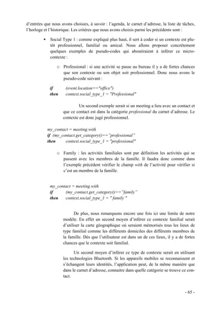 d’entrées que nous avons choisies, à savoir : l’agenda, le carnet d’adresse, la liste de tâches,
l’horloge et l’historique. Les critères que nous avons choisis parmi les précédents sont :

             Social Type 1 : comme expliqué plus haut, il sert à coder si un contexte est plu-
             tôt professionnel, familial ou amical. Nous allons proposer concrètement
             quelques exemples de pseudo-codes qui aboutiraient à inférer ce micro-
             contexte :

                 o Professional : si une activité se passe au bureau il y a de fortes chances
                   que son contexte ou son objet soit professionnel. Donc nous avons le
                   pseudo-code suivant :

             if       (event.location=="office")
             then     context.social_type_1 = "Professional"

                              Un second exemple serait si un meeting a lieu avec un contact et
                     que ce contact est dans la catégorie professional du carnet d’adresse. Le
                     contexte est donc jugé professionnel.

           my_contact = meeting.with
           if (my_contact.get_category()==”professional”
           then     context.social_type_1 = "professional"

                 o Family : les activités familiales sont par définition les activités qui se
                   passent avec les membres de la famille. Il faudra donc comme dans
                   l’exemple précédent vérifier le champ with de l’activité pour vérifier si
                   c’est un membre de la famille.


             my_contact = meeting.with
             if     (my_contact.get_category()==”family”
             then   context.social_type_1 = " family "


                            De plus, nous remarquons encore une fois ici une limite de notre
                     modèle. En effet un second moyen d’inférer ce contexte familial serait
                     d’utiliser la carte géographique où seraient mémorisés tous les lieux de
                     type familial comme les différents domiciles des différents membres de
                     la famille. Dès que l’utilisateur est dans un de ces lieux, il y a de fortes
                     chances que le contexte soit familial.

                           Un second moyen d’inférer ce type de contexte serait en utilisant
                     les technologies Bluetooth. Si les appareils mobiles se reconnaissent et
                     s’échangent leurs identités, l’application peut, de la même manière que
                     dans le carnet d’adresse, connaitre dans quelle catégorie se trouve ce con-
                     tact.


                                                                                           - 65 -
 