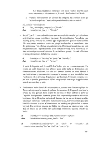 Les deux précédentes remarques sont aussi valables pour les deux
            autres valeurs de ce micro-contexte, à savoir : Professional et Friends.

        o Friends : Similairement en utilisant la catégorie des contacts avec qui
          l’activité est prévue, l’application peut inférer le contexte amical :

 my_contact = meeting.with
 if     (my_contact.get_category()==”friends”
 then   context.social_type_1 = " friends "

     Social Type 2 : Le second critère que nous avons choisi est celui qui code si une
     activité est en groupe en solitaire. La plupart des activités dans l’agenda de type
     meeting, party, birthday etc. sont de type en groupe alors que des tâches comme
     faire une course, amener sa voiture au garage ou aller chez le médecin etc. sont
     des actions que l’on effectue généralement seul. Donc pour les activités qui sont
     programmés dans l’agenda comme ayant un type meeting, party ou birthday se-
     ront automatiquement notés comme des activités en groupe. Le code effectuant
     ce comportement sera de la forme suivante :

 if           (event.type==”meeting”or “party” or “birthday”)
 then         context.social_type_2 = " group "

     A partir de l’agenda seul, il est difficile d’inférer plus sur ce micro-contexte. Par
     contre, un outil beaucoup plus efficace pour cette tâche est l’utilisation des
     communications Bluetooth. En effet si l’appareil détecte un autre appareil à
     proximité et que ce dernier est reconnu par le premier, on peut alors inférer que
     l’utilisateur est en présence de personnes qu’il connait. Ce micro-contexte, cou-
     plé avec le premier, permettre de définir une politique de filtrage d’appel comme
     nous le verrons dans la suite.

     Environment Noise Level : Ce micro-contexte, comme nous l’avons expliqué in-
     fluence directement le niveau de volume de sonneries de l’appareil ainsi que le
     niveau du haut parleur. Pour inférer les niveaux de bruit ambiant à partir de
     l’agenda, nous pouvons supposer qu’une fête a systématiquement un niveau de
     bruit assez élevé. De même qu’un drink dans un bar ou une sortie dans un club,
     un concert ou lorsque l’utilisateur marche dans la rue, l’environnement peut être
     considéré comme bruyant. Contrairement, un meeting est plus calme et moins
     bruyant. Une sortie au cinéma, au théâtre ou à l’opéra, de même qu’une visite
     dans un musée ou un hôpital sera considérée comme une activité sensible au
     bruit :

if            (event.type=="meeting" and event.location=="office")
then          context.Environment_noise_level = “low”

if            (event.subject.contains("bar" or “club” or                “concert”)      or
      event.location.contains("bar" or “club” or “concert”))

                                                                                     - 66 -
 