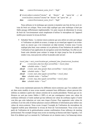 then       context.Environment_noise_level = “high”

            if (event.subject.contains("cinema" or “theater” or “opera”or                 …)    or
               event.location.contains("cinema" or “theater” or “opera”or …))
            then       context.Environment_noise_level = “high”

             Nous utilisons ici la technique qui consiste à énumérer une liste de lieu ou le ni-
       veau de bruit est critique. Nous avons déjà expliqué que cette technique n’était pas
       fiable puisque difficilement implémentable. Un autre moyen de déterminer le niveau
       de bruit de l’environnement serait simplement d’utiliser le microphone de l’appareil
       mobile pour mesurer le niveau de bruit.

              Schedule Status : Le dernier micro-contexte qui sera utilisé est celui qui indique
              si l’utilisateur est plutôt en avance, à temps ou en retard par rapport à un événe-
              ment ou encore que c’est événement est déjà terminé. Comme nous l’avons
              expliqué plus haut, nous sommes ici en présence d’une limitation du modèle où
              l’utilisation d’une application de navigation serait très bénéfique. En effet en uti-
              lisant cette dernière pour estimer le temps de trajet jusqu’au lieu de prochain
              rendez-vous, nous pouvons utiliser le pseudo-code suivant :


            travel_time = next_event.location.get_estimated_time_from(current_location)
            if        ( event.start_time less than currentTime + travel_time)
               then schedule status = "early"
            else if   ( event. start_time greater than currentTime + travel_time)
               then schedule status = "late"
            else if   ( event. start_time equals currentTime + travel_time)
               then schedule status = "onTime"
            else if   ( event. stop_time equals currentTime + travel_time)
               then schedule status = "over"


      Nous avons maintenant parcouru les différents micro-contextes que l’on souhaite utili-
ser dans notre modèle et nous avons montré comment leurs différentes valeurs peuvent être
inférées ou induites à partir des valeurs extraites de la couche précédente. Notons que ces in-
férences ne sont pas toutes fiables à 100% et ont par conséquence toutes une valeur de
confiance inférieure à l’unité sachant qu’une inférence de valeur de confiance égale à l’unité
veut dire que cette induction est vraie sans risque d’erreur. Pour augmenter cette valeur de
confiance il est très utile d’utiliser plusieurs sources différentes d’information pour inférer une
valeur de micro-contexte. Nous avons évoqué l’exemple de l’utilisation du microphone de
l’appareil mobile pour déterminer le niveau de bruit de l’environnement. Nous avons aussi
parlé de l’utilisation de la géolocalisation comme confirmation d’une inférence de meeting
professionnel. Par exemple lorsque nous avons un meeting au bureau noté dans l’agenda, c’est
bien d’en déduire qu’à ce moment là, l’utilisateur est en réunion mais c’est beaucoup mieux



                                                                                             - 67 -
 
