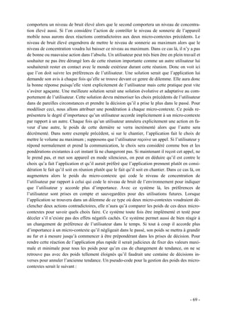 comportera un niveau de bruit élevé alors que le second comportera un niveau de concentra-
tion élevé aussi. Si l’on considère l’action de contrôler le niveau de sonnerie de l’appareil
mobile nous aurons deux réactions contradictoires aux deux micro-contextes précédents. Le
niveau de bruit élevé engendrera de mettre le niveau de sonnerie au maximum alors que le
niveau de concentration voudra lui baisser ce niveau au maximum. Dans ce cas là, il n’y a pas
de bonne ou mauvaise action dans l’absolu. Un utilisateur peut très bien être en plein travail et
souhaiter ne pas être dérangé lors de cette réunion importante comme un autre utilisateur lui
souhaiterait rester en contact avec le monde extérieur durant cette réunion. Donc on voit ici
que l’on doit suivre les préférences de l’utilisateur. Une solution serait que l’application lui
demande son avis à chaque fois qu’elle se trouve devant ce genre de dilemme. Elle aura donc
la bonne réponse puisqu’elle vient explicitement de l’utilisateur mais cette pratique peut vite
s’avérer agaçante. Une meilleure solution serait une solution évolutive et adaptative au com-
portement de l’utilisateur. Cette solution devra mémoriser les choix précédents de l’utilisateur
dans de pareilles circonstances et prendre la décision qu’il a prise le plus dans le passé. Pour
modéliser ceci, nous allons attribuer une pondération à chaque micro-contexte. Ce poids re-
présentera le degré d’importance qu’un utilisateur accorde implicitement à un micro-contexte
par rapport à un autre. Chaque fois qu’un utilisateur annulera explicitement une action en fa-
veur d’une autre, le poids de cette dernière se verra incrémenté alors que l’autre sera
décrémenté. Dans notre exemple précédent, si sur le chantier, l’application fait le choix de
mettre le volume au maximum ; supposons que l’utilisateur reçoive un appel. Si l’utilisateur y
répond normalement et prend la communication, le choix sera considéré comme bon et les
pondérations existantes à cet instant là ne changeront pas. Si maintenant il reçoit cet appel, ne
le prend pas, et met son appareil en mode silencieux, on peut en déduire qu’il est contre le
choix qu’a fait l’application et qu’il aurait préféré que l’application prennent plutôt en consi-
dération le fait qu’il soit en réunion plutôt que le fait qu’il soit en chantier. Dans ce cas là, on
augmentera alors le poids du micro-contexte qui code le niveau de concentration de
l’utilisateur par rapport à celui qui code le niveau de bruit de l’environnement pour indiquer
que l’utilisateur y accorde plus d’importance. Avec ce système là, les préférences de
l’utilisateur sont prises en compte et sauvegardées pour des utilisations futures. Lorsque
l’application se trouvera dans un dilemme de ce type où deux micro-contextes voudraient dé-
clencher deux actions contradictoires, elle n’aura qu’à comparer les poids de ces deux micro-
contextes pour savoir quels choix faire. Ce système toute fois être implémenté et testé pour
déceler s’il n’existe pas des effets négatifs cachés. Ce système permet aussi de bien réagir à
un changement de préférence de l’utilisateur dans le temps. Si tout à coup il accorde plus
d’importance à un micro-contexte qu’il négligeait dans le passé, son poids se mettra à grandir
au fur et à mesure jusqu’à commencer à être prépondérant dans les prises de décision. Pour
rendre cette réaction de l’application plus rapide il serait judicieux de fixer des valeurs maxi-
male et minimale pour tous les poids pour qu’en cas de changement de tendance, on ne se
retrouve pas avec des poids tellement éloignés qu’il faudrait une centaine de décisions in-
verses pour annuler l’ancienne tendance. Un pseudo-code pour la gestion des poids des micro-
contextes serait le suivant :




                                                                                              - 69 -
 