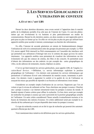 2. LES SERVICES GEOLOCALISES ET
                           L’UTILISATION DU CONTEXTE
         A. ETAT DE L’ART LBS

       Durant les deux dernières décennies, nous avons assisté à l’apparition dans le marché
public de la téléphonie portable d’un côté puis de l’internet de l’autre. Ce sont des phéno-
mènes qui ont révolutionné la vie humaine et plus particulièrement ses modes de
communications. Durant les dix dernières années, ces deux mondes se sont rapprochés petit à
petit pour ne plus en former qu’un. En effet on voit de plus en plus de gens qui utilisent leurs
appareils mobiles pour accéder à internet, communiquer ou chercher des informations.

       En effet, l’internet de seconde génération est entrain de fondamentalement changer
l’utilisation du web et la communication entre des groupes de personnes par exemple. Le Web
2.0, encore appelé Web interactif ou Web communautaire est l’ensemble des interfaces web
qui permettent aux utilisateurs d’interagir tant avec le contenu des pages qu’avec les autres
internautes. Les appareils mobiles nous permettent de visualiser des informations sur des
événements tels que des séances de cinéma, des fêtes et des concerts. Ils permettent aussi
d’obtenir des informations sur des endroits via par exemple des cartes géographiques de
villes, ou des adresses de restaurants, musées, hôpitaux ou autres.

      C’est ici qu’interviennent les services géolocalisés, aussi appelés LBS, de l’anglais Lo-
cation-Based Services. <+Définition, i.e. service informatique exploitant la position
géographique de l’utilisateur.>. Ces derniers sont justement les services informatiques qui
permettront à l’utilisateur d’avoir cette information de manière exacte, instantanée et perti-
nente. Ces derniers visent à augmenter le confort et la qualité de vie de l’utilisateur en
essayant du mieux que possible de répondre à ses besoins en informations à tout instant.

      Considérons un exemple simple d’utilisation de ces services. Supposons que l’on est
voiture et que le niveau de carburant est bas. Nous cherchons une pompe à essence. Chercher
une « pompe à essence » sur internet retournerait toutes les pompes à essence du monde. Il
faudrait rajouter d’autres critères pour affiner la recherche. Un bon choix serait par exemple
de rechercher les pompes à essence qui sont à proximité de la position géographique actuelle
de l’utilisateur. Un autre critère considèrerait l’heure actuelle éventuellement nocturne et les
heures de fermetures des stations d’essence. Un critère additionnel serait par exemple la re-
cherche de bio carburant qui n’est pas disponible dans toutes les pompes à essence.

    Ce type de recherche avancée est en fait le type de recherche qui pourrait être automati-
quement effectué par des LBS.

      Voici maintenant deux tentatives de définitions pour les services géolocalisés.




                                                                                           -7-
 