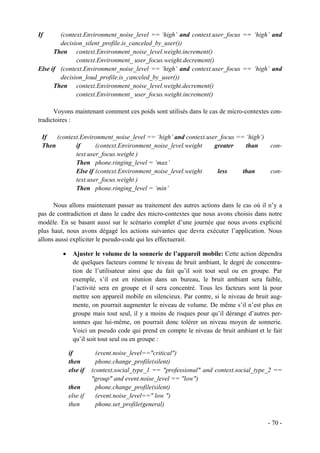 If      (context.Environment_noise_level == ‘high’ and context.user_focus == ‘high’ and
        decision_silent_profile.is_canceled_by_user())
      Then context.Environment_noise_level.weight.increment()
              context.Environment_ user_focus.weight.decrement()
Else if (context.Environment_noise_level == ‘high’ and context.user_focus == ‘high’ and
        decision_loud_profile.is_canceled_by_user())
      Then context.Environment_noise_level.weight.decrement()
              context.Environment_ user_focus.weight.increment()

      Voyons maintenant comment ces poids sont utilisés dans le cas de micro-contextes con-
tradictoires :

 If   (context.Environment_noise_level == ‘high’ and context.user_focus == ‘high’)
 Then        if      (context.Environment_noise_level.weight    greater    than    con-
             text.user_focus.weight )
             Then phone.ringing_level = ‘max’
             Else if (context.Environment_noise_level.weight     less     than     con-
             text.user_focus.weight )
             Then phone.ringing_level = ‘min’

      Nous allons maintenant passer au traitement des autres actions dans le cas où il n’y a
pas de contradiction et dans le cadre des micro-contextes que nous avons choisis dans notre
modèle. En se basant aussi sur le scénario complet d’une journée que nous avons explicité
plus haut, nous avons dégagé les actions suivantes que devra exécuter l’application. Nous
allons aussi expliciter le pseudo-code qui les effectuerait.

         •    Ajuster le volume de la sonnerie de l’appareil mobile: Cette action dépendra
              de quelques facteurs comme le niveau de bruit ambiant, le degré de concentra-
              tion de l’utilisateur ainsi que du fait qu’il soit tout seul ou en groupe. Par
              exemple, s’il est en réunion dans un bureau, le bruit ambiant sera faible,
              l’activité sera en groupe et il sera concentré. Tous les facteurs sont là pour
              mettre son appareil mobile en silencieux. Par contre, si le niveau de bruit aug-
              mente, on pourrait augmenter le niveau de volume. De même s’il n’est plus en
              groupe mais tout seul, il y a moins de risques pour qu’il dérange d’autres per-
              sonnes que lui-même, on pourrait donc tolérer un niveau moyen de sonnerie.
              Voici un pseudo code qui prend en compte le niveau de bruit ambiant et le fait
              qu’il soit tout seul ou en groupe :

             if          (event.noise_level=="critical")
             then        phone.change_profile(silent)
             else if   (context.social_type_1 == "professional" and context.social_type_2 ==
                       "group" and event.noise_level == "low")
             then        phone.change_profile(silent)
             else if     (event.noise_level==" low ")
             then        phone.set_profile(general)

                                                                                        - 70 -
 