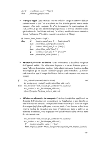 else if   (event.noise_level=="high")
         then      phone.set_profile(loud)


     •    Filtrage d’appel: Cette action est souvent souhaitée lorsqu’on se trouve dans un
          contexte donné et que l’on ne souhaite pas être perturbé par des appels ou des
          messages d’un autre contexte. Ici c’est typiquement le micro-contexte So-
          cial_Context_1 qui sera déterminant puisqu’il code le type de situation sociale
          (professionnelle, familiale ou amicale). On utilisera aussi le niveau de concentra-
          tion de l’utilisateur. S’il est très concentré, on activera le filtrage.

         if (context.focus_level=="high")
         then      if      (context.social_type_1 == "professional")
                   then phone.filter_calls("professionnal")
                   if      (context.social_type_1 == "family")
                   then phone.filter_calls("family")
                   if      (context.social_type_1 == "friends")
                   then phone.filter_calls("friends ")



     •    Afficher la prochaine destination : Cette action utilise le module de navigation
          de l’appareil mobile. Elle utilise aussi l’agenda et le carnet d’adresse pour ex-
          traire l’adresse du prochain meeting. Cette adresse sera donc fourni au module
          de navigation qui va calculer l’itinéraire jusqu’à cette destination. Ce pseudo-
          code devra être appelé lorsque l’utilisateur fini un rendez-vous et veut passer au
          suivant.

if          (list_contacts.contains(event.location))                                     and
            list_contacts.get_contact(event.location).has_addresse())
then        next_location = list_contacts.get_contact(event.location);
            next_address = next_location.get_addresse();
            phone.Navigator.Navigate_to(next_address);


     •    Afficher une alternative de transport : Cette fonction doit être appelée soit sur
          demande de l’utilisateur soit spontanément par l’application et ceci dans le cas
          où l’utilisateur est en retard à son prochain rendez-vous et qu’il existe un moyen
          de transport jugé plus rapide pour y arriver plutôt. Cette fonction utilise beau-
          coup le module de navigation que nous n’étudions pas dans le cadre de ce
          mémoire. Néanmoins, voici le pseudo-code qui effectuerait cette action à partir
          des micro-contextes :

            next_location = list_contacts.get_contact(event.location);
            next_address = next_location.get_addresse();
             if    (context.schedule_status == ‘late’)
             then proposed_Path= Phone.Navigator.find_fastest_path_to (next_address)

                                                                                       - 71 -
 