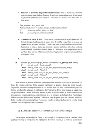•    Prévenir la personne du prochain rendez-vous : Dans le même cas, le même
                micro-contexte peut induire l’action de prévenir automatiquement la personne
                du prochain rendez-vous du retard de l’utilisateur. Le pseudo code pour cette ac-
                tion serait :
           •
               Next_contact = next_event.with
               Next_contact_phone = contact_list.get_number(next_contact)
               if       (context.schedule_status == ‘late’)
               then     phone.propose_call(next_contact)


           •    Afficher une tâche à faire : Cette action, contrairement à la précédente est ef-
                fectuée lorsque l’utilisateur a du temps libre devant lui ou qu’il est en avance par
                rapport à son prochain meeting. C’est ici que nous utiliserons la nouvelle classi-
                fication de la liste de tâches qui consiste à classer les tâches selon leur contexte
                (professionnel, familial ou amical). Donc si l’utilisateur a du temps devant lui et
                qu’il est dans un des différents contextes, l’application lui proposera des tâches
                différentes à faire :

           •

      if        ( (events.get_nextevent().get_time() - current.time ) is_greater_than 60min)
                if        (social_type1 = "professional")
                  then display_alert( todo_list.get_next_profesional_todo_item())
                else if (social_type1 = "family")
                  then display_alert( todo_list.get_next_family_todo_item();)
                else if (social_type1 = "friends")
                  then display_alert( todo_list.get_next_friends_todo_item();)

       Nous venons à présent d’illustrer comment seront déduites les actions à partir des va-
leurs des micro-contextes. Cette couche représente la couche finale de notre modèle.
Cependant, une déduction systématique de ces actions peut vite dans certains cas ne pas tota-
lement satisfaire les attentes et préférences de l’utilisateur. Donc pour mieux se rapprocher
des préférences de chaque utilisateur lors de la prise de ces décisions, il serait intéressant de
prendre aussi en considération, conjointement avec le contexte global actuel de l’utilisateur,
l’historique des décisions qu’a prises l’utilisateur dans le passé pour un contexte similaire.
Cette couche qui tiendra compte de l’historique viendra se placer juste avant la couche finale
que l’on vient d’expliquer dans ce chapitre.



           e) L A PRISE DE DECISION AVEC INTEGRATION DE L ’ HISTORIQUE


      Vu la nature non totalement fiable et très complexe de la déduction de contexte, ainsi
que la diversité et la complexité des préférences de tout un chacun, il se peut que les réactions
                                                                                              - 72 -
 