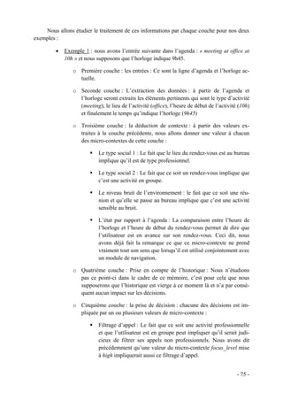 Nous allons étudier le traitement de ces informations par chaque couche pour nos deux
exemples :

         •   Exemple 1 : nous avons l’entrée suivante dans l’agenda : « meeting at office at
             10h » et nous supposons que l’horloge indique 9h45.

                o Première couche : les entrées : Ce sont la ligne d’agenda et l’horloge ac-
                  tuelle.

                o Seconde couche : L’extraction des données : à partir de l’agenda et
                  l’horloge seront extraits les éléments pertinents qui sont le type d’activité
                  (meeting), le lieu de l’activité (office), l’heure de début de l’activité (10h)
                  et finalement le temps qu’indique l’horloge (9h45)

                o Troisième couche : la déduction de contexte : à partir des valeurs ex-
                  traites à la couche précédente, nous allons donner une valeur à chacun
                  des micro-contextes de cette couche :

                           Le type social 1 : Le fait que le lieu du rendez-vous est au bureau
                           implique qu’il est de type professionnel.

                           Le type social 2 : Le fait que ce soit un rendez-vous implique que
                           c’est une activité en groupe.

                           Le niveau bruit de l’environnement : le fait que ce soit une réu-
                           nion et qu’elle se passe au bureau implique que c’est une activité
                           sensible au bruit.

                           L’état par rapport à l’agenda : La comparaison entre l’heure de
                           l’horloge et l’heure de début du rendez-vous permet de dire que
                           l’utilisateur est en avance sur son rendez-vous. Ceci dit, nous
                           avons déjà fait la remarque ce que ce micro-contexte ne prend
                           vraiment tout son sens que lorsqu’il est utilisé conjointement avec
                           un module de navigation.

                o Quatrième couche : Prise en compte de l’historique : Nous n’étudions
                  pas ce point-ci dans le cadre de ce mémoire, c’est pour cela que nous
                  supposerons que l’historique est vierge à ce moment là et n’a par consé-
                  quent aucun impact sur les décisions.

                o Cinquième couche : la prise de décision : chacune des décisions est im-
                  pliquée par un ou plusieurs valeurs de micro-contexte :

                           Filtrage d’appel : Le fait que ce soit une activité professionnelle
                           et que l’utilisateur est en groupe peut impliquer qu’il serait judi-
                           cieux de filtrer ses appels non professionnels. Nous avons dit
                           précédemment qu’une valeur du micro-contexte focus_level mise
                           à high impliquerait aussi ce filtrage d’appel.


                                                                                           - 75 -
 