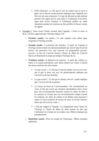 Profil silencieux : Le fait que ce soit un rendez-vous et qu’il se
                  passe sur le lieu de travail pourrait impliquer que l’appareil mo-
                  bile soit mis sous silencieux. Ce type de décision un peu délicate
                  pourrait être appris par la suite grâce à l’utilisation d’un histo-
                  rique pour savoir vraiment si l’utilisateur préfère un mode
                  silencieux pendant ses réunions ou bien préfère-t-il laisser sonner
                  ses appels.

•   Exemple 2 : Nous avons l’entrée suivante dans l’agenda : « Diner at home at
    9p.m » et nous supposons que l’horloge indique 21h.

       o Première couche : les entrées : Ce sont toujours cette même ligne
         d’agenda et l’horloge actuelle.

       o Seconde couche : L’extraction des données : A partir de l’agenda et
         l’horloge seront extraits les éléments pertinents qui sont le type d’activité
         (diner), les personnes avec qui l’activité est programmée (grands-
         parents), le lieu de l’activité (home), l’heure de début de l’activité
         (9p.m.) et finalement le temps qu’indique l’horloge (9p.m)

       o Troisième couche : la déduction de contexte : A partir des valeurs ex-
         traites à la couche précédente, nous allons donner une valeur à chacun
         des micro-contextes de cette couche :

                  Le type social 1 : Le fait que le lieu du rendez-vous est à la mai-
                  son et que le diner soit avec les grands-parents implique que
                  l’activité est de type familial.

                  Le type social 2 : Le fait que le champ with soit rempli implique
                  que c’est une activité en groupe.

                  Le niveau de bruit de l’environnement : Par raisonnement in-
                  verse, le fait que cesoit une situation intermédiaire entre, d’une
                  part, less environnements bruyants comme les clubs, les bars et
                  les concerts et, d’autre part, les environnements critique comme
                  les réunions, les salles de cinéma et de théâtre nous poussent à
                  mettre le micro-contexte de niveau de bruit au niveau intermé-
                  diaire qui est le niveau « bas » .

                  L’état par rapport à l’agenda : La comparaison entre l’heure de
                  l’horloge et l’heure de début du diner permet de dire que
                  l’utilisateur est à temps sur son rendez-vous. Même remarque que
                  précédemment.

       o Quatrième couche : Prise en compte de l’historique : Même remarque
         également.




                                                                                - 76 -
 