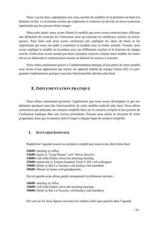 Nous voyons donc superposées nos cinq couches de modèles de la première en haut à la
dernière en bas. La troisième couche qui représente le contexte est divisée en micro-contextes
représentés par les grosses boites rouges.

       Dans cette partie, nous avons illustré le modèle que nous avons construit pour effectuer
une déduction de contexte de l’utilisateur ainsi qu’exécuter les meilleures actions en consé-
quence. Pour faire cela nous avons commencé par expliquer les idées de bases et les
inspirations qui nous ont aidés à construire le modèle sous sa forme actuelle. Ensuite, nous
avons expliqué le modèle en lui-même avec ses différentes couches et la fonction de chaque
couche. Enfin nous avons montré par deux exemples concrets comme notre modèle les traite-
rait en en déduisant le contexte pour ensuite en déduire les actions à exécuter.

      Nous allons maintenant passer à l’implémentation pratique d’une partie de notre modèle
sous forme d’une application qui tourne sur appareil mobile de marque Nokia (42). Ce pro-
gramme implémentera quelques unes des fonctionnalités décrites plus haut.



            E. IMPLEMENTATION PRATIQUE

       Nous allons maintenant présenter l’application que nous avons développée et qui im-
plémente quelques unes des fonctionnalités de notre modèle explicité plus haut. Nous allons
commencer par présenter un scénario simplifié basé sur le scénario complet d’une journée de
l’utilisateur expliqué dans une section précédente. Ensuite nous allons la structure de notre
programme ainsi que la manière dont il réagit à chaque étape du scénario simplifié.



       I.     SCENARIO SIMPLIFIE


     Rappelons l’agenda associé au scénario complet que nous avons décrit plus haut :

     10h00: meeting @ office
     12h00: lunch @ “Luigi Pastas” with ‘Maria Sanchez’
     14h00: Call John Parker about the morning meeting.
     15h00: teamwork @ Erasme hospital/ local A 234 with colleagues
     18h00: Drink @ Bar La Taverne with hockey club members
     20h00: Dinner @ home with grandparents.

     De cet agenda nous allons garder uniquement les éléments suivants :

     10h00: meeting @ office
     14h00: Call John Parker about the morning meeting.
     18h00: Drink @ Bar La Taverne with hockey club members


     On voit sur les deux figures suivantes les entrées telles que sauvées dans l’agenda

                                                                                           - 78 -
 